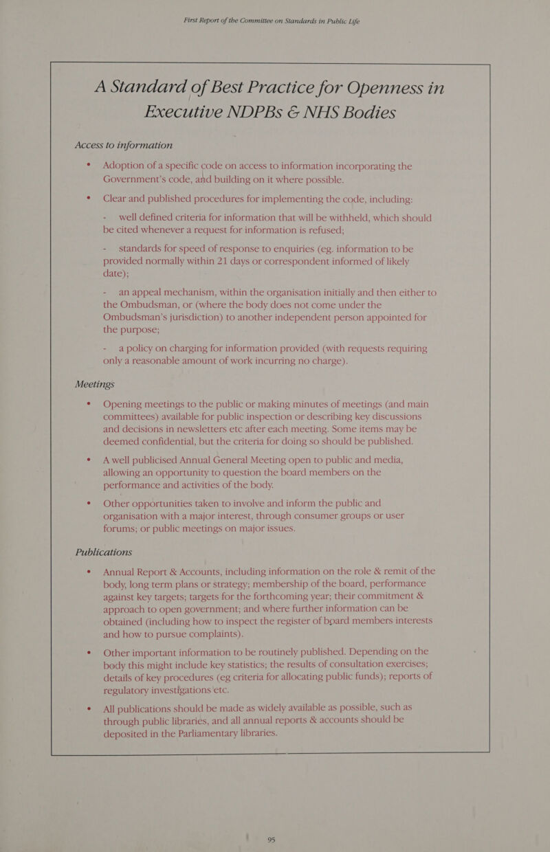 Executive NDPBs &amp; NHS Bodies Adoption of a specific code on access to information incorporating the ; \ a3 : ‘ Government’s code, and building on it where possible. Clear and published procedures for implementing the code, including: - well defined criteria for information that will be withheld, which should be cited whenever a request for information is refused; - standards for speed of response to enquiries (eg. information to be provided normally within 21 days or correspondent informed of likely date); - an appeal mechanism, within the organisation initially and then either to the Ombudsman, or (where the body does not come under the Ombudsman’s jurisdiction) to another independent person appointed for the purpose; - apolicy on charging for information provided (with requests requiring only a reasonable amount of work incurring no charge). Opening meetings to the public or making minutes of meetings (and main committees) available for public inspection or describing key discussions and decisions in newsletters etc after each meeting. Some items may be deemed confidential, but the criteria for doing so should be published. A well publicised Annual General Meeting open to public and media, allowing an opportunity to question the board members on the performance and activities of the body. Other opportunities taken to involve and inform the public and organisation with a major interest, through consumer groups or user forums; or public meetings on major issues. Annual Report &amp; Accounts, including information on the role &amp; remit of the body, long term plans or strategy; membership of the board, performance against key targets; targets for the forthcoming year; their commitment &amp; approach to open government; and where further information can be obtained (including how to inspect the register of bbard members interests and how to pursue complaints). Other important information to be routinely published. Depending on the body this might include key statistics; the results of consultation exercises; details of key procedures (eg criteria for allocating public funds); reports of regulatory investigations ‘etc. All publications should be made as widely available as possible, such as through public libraries, and all annual reports &amp; accounts should be deposited in the Parliamentary libraries.