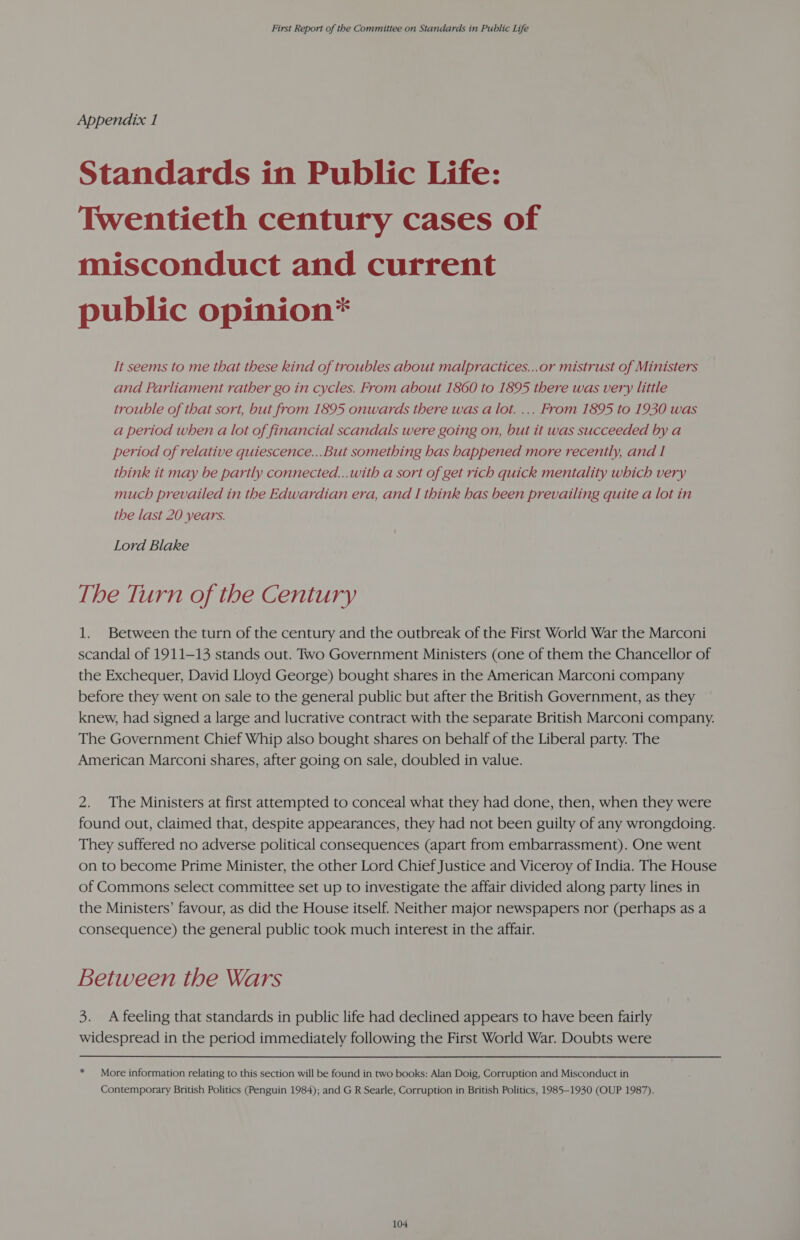 Appendix 1 Standards in Public Life: Twentieth century cases of misconduct and current public opinion* It seems to me that these kind of troubles about malpractices...or mistrust of Ministers and Parliament rather go in cycles. From about 1860 to 1895 there was very little trouble of that sort, but from 1895 onwards there was a lot. ... From 1895 to 1930 was a period when a lot of financial scandals were going on, but it was succeeded by a period of relative quiescence...But something has happened more recently, and I think it may be partly connected...with a sort of get rich quick mentality which very much prevailed in the Edwardian era, and I think has been prevailing quite a lot in the last 20 years. Lord Blake The Turn of the Century 1. Between the turn of the century and the outbreak of the First World War the Marconi scandal of 1911-13 stands out. Two Government Ministers (one of them the Chancellor of the Exchequer, David Lloyd George) bought shares in the American Marconi company before they went on sale to the general public but after the British Government, as they knew, had signed a large and lucrative contract with the separate British Marconi company. The Government Chief Whip also bought shares on behalf of the Liberal party. The American Marconi shares, after going on sale, doubled in value. 2. The Ministers at first attempted to conceal what they had done, then, when they were found out, claimed that, despite appearances, they had not been guilty of any wrongdoing. They suffered no adverse political consequences (apart from embarrassment). One went on to become Prime Minister, the other Lord Chief Justice and Viceroy of India. The House of Commons select committee set up to investigate the affair divided along party lines in the Ministers’ favour, as did the House itself. Neither major newspapers nor (perhaps as a consequence) the general public took much interest in the affair. Between the Wars 3. A feeling that standards in public life had declined appears to have been fairly widespread in the period immediately following the First World War. Doubts were * More information relating to this section will be found in two books: Alan Doig, Corruption and Misconduct in Contemporary British Politics (Penguin 1984); and G R Searle, Corruption in British Politics, 1985-1930 (OUP 1987).