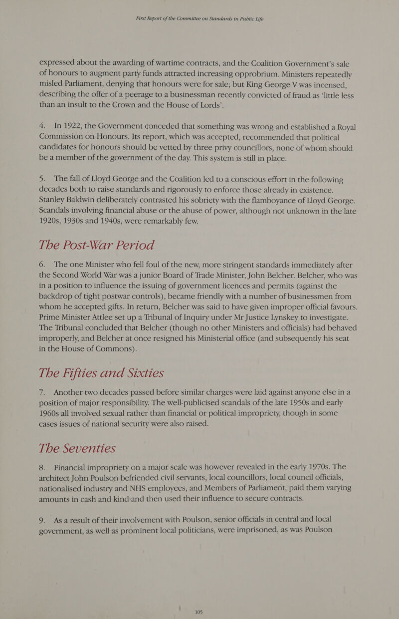 expressed about the awarding of wartime contracts, and the Coalition Government’s sale of honours to augment party funds attracted increasing opprobrium. Ministers repeatedly misled Parliament, denying that honours were for sale; but King George V was incensed, describing the offer of a peerage to a businessman recently convicted of fraud as ‘little less than an insult to the Crown and the House of Lords’. 4. In 1922, the Government conceded that something was wrong and established a Royal Commission on Honours. Its report, which was accepted, recommended that political candidates for honours should be vetted by three privy councillors, none of whom should be a member of the government of the day. This system is still in place. 5. The fall of Lloyd George and the Coalition led to a conscious effort in the following decades both to raise standards and rigorously to enforce those already in existence. Stanley Baldwin deliberately contrasted his sobriety with the flamboyance of Lloyd George. Scandals involving financial abuse or the abuse of power, although not unknown in the late 1920s, 1930s and 1940s, were remarkably few. The Post-War Period 6. The one Minister who fell foul of the new, more stringent standards immediately after the Second World War was a junior Board of Trade Minister, John Belcher. Belcher, who was in a position to influence the issuing of government licences and permits (against the backdrop of tight postwar controls), became friendly with a number of businessmen from whom he accepted gifts. In return, Belcher was said to have given improper official favours. Prime Minister Attlee set up a Tribunal of Inquiry under Mr Justice Lynskey to investigate. The Tribunal concluded that Belcher (though no other Ministers and officials) had behaved improperly, and Belcher at once resigned his Ministerial office (and subsequently his seat in the House of Commons). The Fifties and Sixties 7. Another two decades passed before similar charges were laid against anyone else in a position of major responsibility. The well-publicised scandals of the late 1950s and early 1960s all involved sexual rather than financial or political impropriety, though in some cases issues of national security were also raised. The Seventies 8. Financial impropriety on a major scale was however revealed in the early 1970s. The architect John Poulson befriended civil servants, local councillors, local council officials, nationalised industry and NHS employees, and Members of Parliament, paid them varying amounts in cash and kind and then used their influence to secure contracts. 9. Asaresult of their involvement with Poulson, senior officials in central and local government, as well as prominent local politicians, were imprisoned, as was Poulson