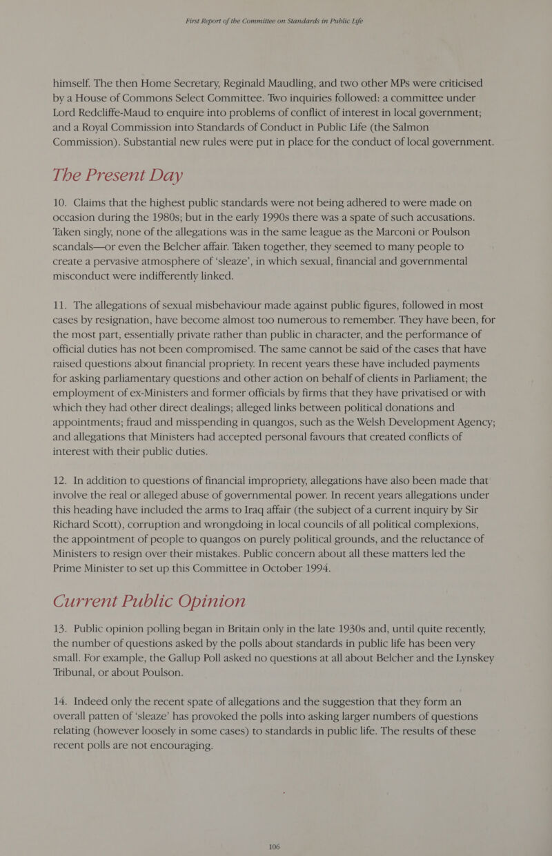 himself. The then Home Secretary, Reginald Maudling, and two other MPs were criticised by a House of Commons Select Committee. Two inquiries followed: a committee under Lord Redcliffe-Maud to enquire into problems of conflict of interest in local government; and a Royal Commission into Standards of Conduct in Public Life (the Salmon Commission). Substantial new rules were put in place for the conduct of local government. The Present Day 10. Claims that the highest public standards were not being adhered to were made on occasion during the 1980s; but in the early 1990s there was a spate of such accusations. Taken singly, none of the allegations was in the same league as the Marconi or Poulson scandals—or even the Belcher affair. Taken together, they seemed to many people to create a pervasive atmosphere of ‘sleaze’, in which sexual, financial and governmental misconduct were indifferently linked. 11. The allegations of sexual misbehaviour made against public figures, followed in most cases by resignation, have become almost too numerous to remember. They have been, for the most part, essentially private rather than public in character, and the performance of official duties has not been compromised. The same cannot be said of the cases that have raised questions about financial propriety. In recent years these have included payments for asking parliamentary questions and other action on behalf of clients in Parliament; the employment of ex-Ministers and former officials by firms that they have privatised or with which they had other direct dealings; alleged links between political donations and appointments; fraud and misspending in quangos, such as the Welsh Development Agency; and allegations that Ministers had accepted personal favours that created conflicts of interest with their public duties. 12. In addition to questions of financial impropriety, allegations have also been made that involve the real or alleged abuse of governmental power. In recent years allegations under this heading have included the arms to Iraq affair (the subject of a current inquiry by Sir Richard Scott), corruption and wrongdoing in local councils of all political complexions, the appointment of people to quangos on purely political grounds, and the reluctance of Ministers to resign over their mistakes. Public concern about all these matters led the Prime Minister to set up this Committee in October 1994. Current Public Opinion 13. Public opinion polling began in Britain only in the late 1930s and, until quite recently, the number of questions asked by the polls about standards in public life has been very small. For example, the Gallup Poll asked no questions at all about Belcher and the Lynskey Tribunal, or about Poulson. 14. Indeed only the recent spate of allegations and the suggestion that they form an overall patten of ‘sleaze’ has provoked the polls into asking larger numbers of questions relating (however loosely in some cases) to standards in public life. The results of these recent polls are not encouraging.
