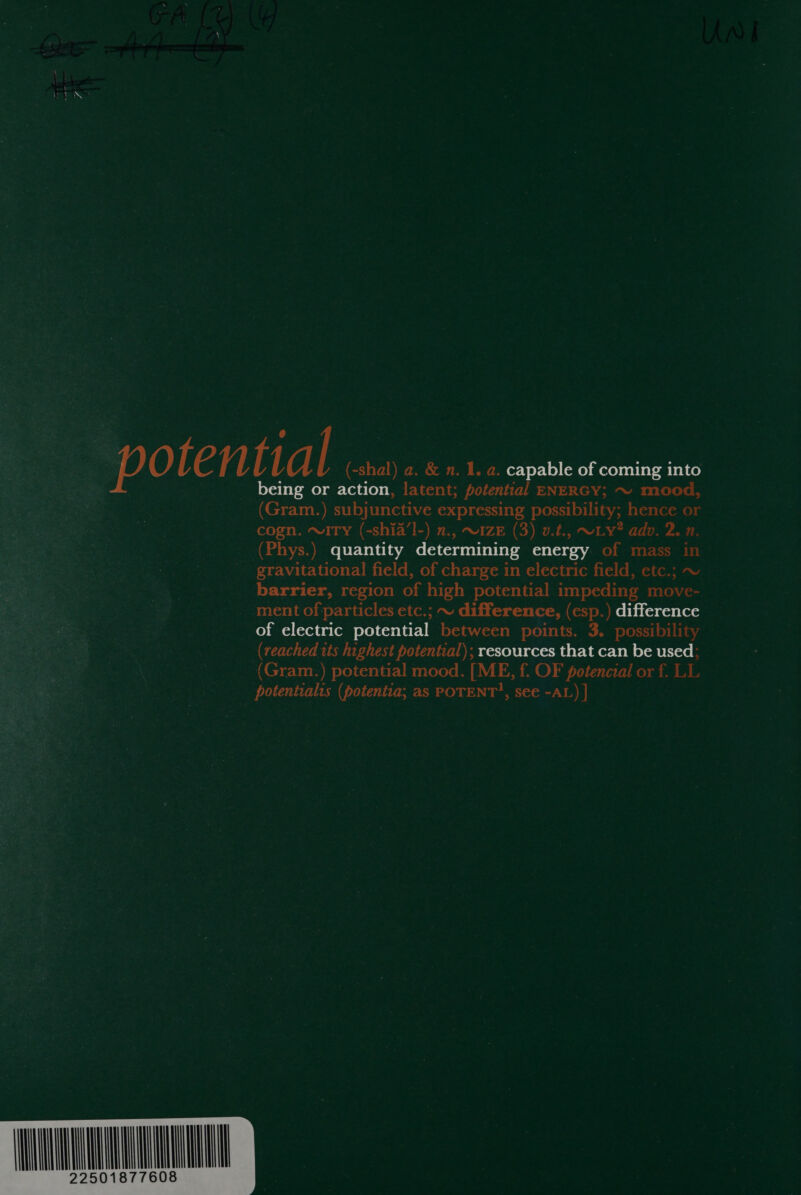 pote nt Tal (-shal) a. &amp; n. 1. a. capable of coming into being or ie latent; potential ENERGY; ~ mood, (Gram.) subjunctive expressing possibility; hence or cogn. ~w1Ty (-shia’l-) 2., ~1zE (3) v.t., ~Ly? adv. 2. n. (Phys.) quantity determining energy of mass in gravitational field, of charge in electric field, etc.; ~ barrier, region of high potential impeding move- ment of particles etc.; ~ difference, (esp.) difference of electric potential between points. 3. possibility (reached 1ts highest potential); resources that can be used; (Gram.) potential mood. [ME, f. OF potencial or f. LL potentialts (potentia; as POTENT?, see -AL) | 