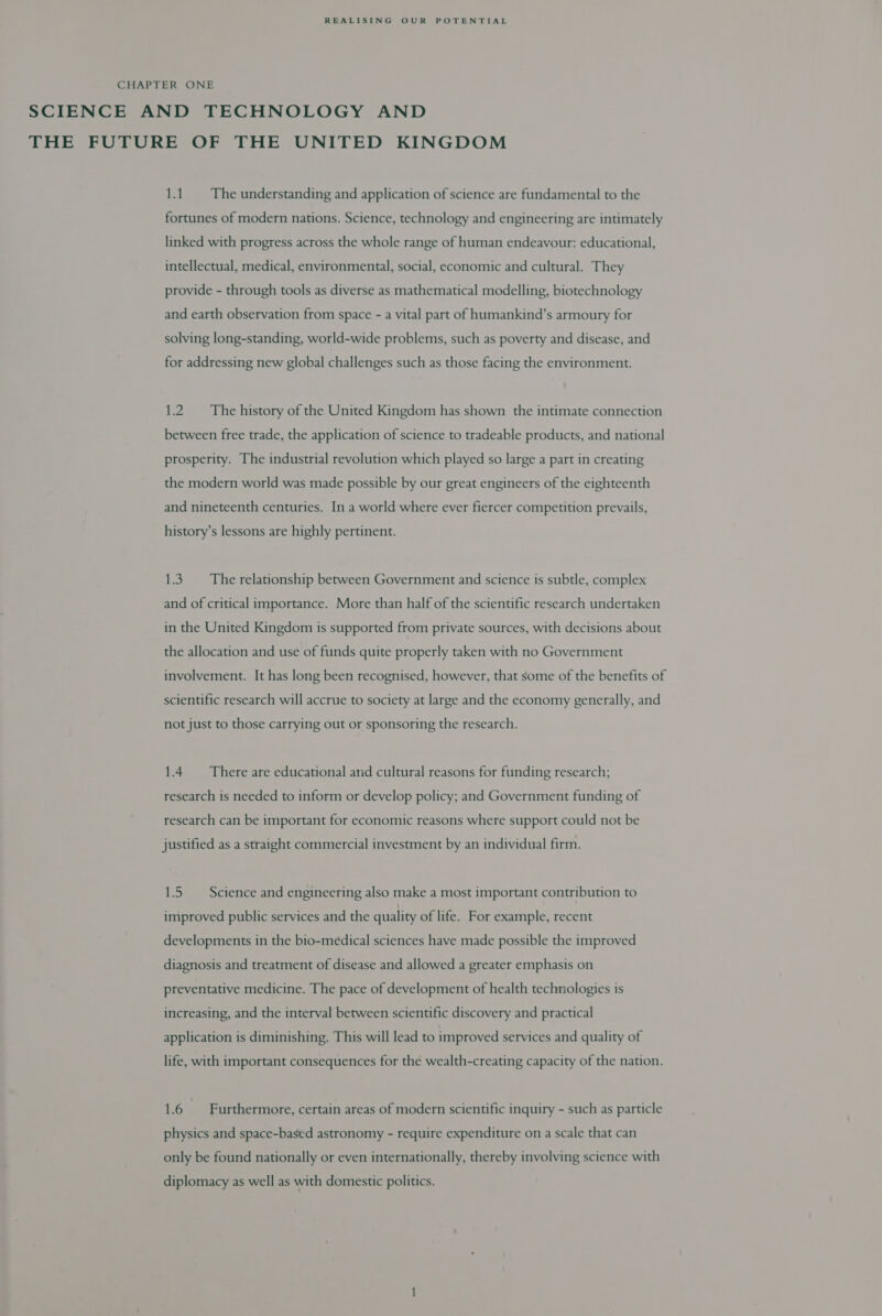 CHAPTER ONE SCIENCE AND TECHNOLOGY AND THE FUTURE OF THE UNITED KINGDOM 1.1. The understanding and application of science are fundamental to the fortunes of modern nations. Science, technology and engineering are intimately linked with progress across the whole range of human endeavour: educational, intellectual, medical, environmental, social, economic and cultural. They provide - through tools as diverse as mathematical modelling, biotechnology and earth observation from space - a vital part of humankind’s armoury for solving long-standing, world-wide problems, such as poverty and disease, and for addressing new global challenges such as those facing the environment. 1.2. The history of the United Kingdom has shown the intimate connection between free trade, the application of science to tradeable products, and national prosperity. The industrial revolution which played so large a part in creating the modern world was made possible by our great engineers of the eighteenth and nineteenth centuries. In a world where ever fiercer competition prevails, history’s lessons are highly pertinent. 1.3. The relationship between Government and science is subtle, complex and of critical importance. More than half of the scientific research undertaken in the United Kingdom is supported from private sources, with decisions about the allocation and use of funds quite properly taken with no Government involvement. It has long been recognised, however, that some of the benefits of scientific research will accrue to society at large and the economy generally, and not just to those carrying out or sponsoring the research. 1.4 There are educational and cultural reasons for funding research; research is needed to inform or develop policy; and Government funding of research can be important for economic reasons where support could not be justified as a straight commercial investment by an individual firm. 1.5 Science and engineering also make a most important contribution to improved public services and the quality of life. For example, recent developments in the bio-medical sciences have made possible the improved diagnosis and treatment of disease and allowed a greater emphasis on preventative medicine. The pace of development of health technologies is increasing, and the interval between scientific discovery and practical application is diminishing. This will lead to improved services and quality of life, with important consequences for the wealth-creating capacity of the nation. 1.6 Furthermore, certain areas of modern scientific inquiry - such as particle physics and space-based astronomy - require expenditure on a scale that can only be found nationally or even internationally, thereby involving science with diplomacy as well as with domestic politics.