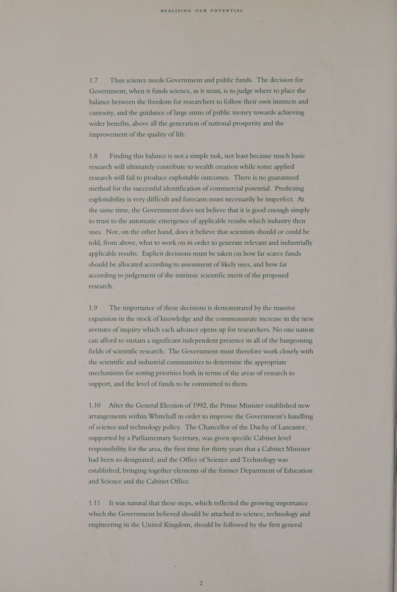 1.7. Thus science needs Government and public funds. The decision for Government, when it funds science, as it must, is to judge where to place the balance between the freedom for researchers to follow their own instincts and curiosity, and the guidance of large sums of public money towards achieving wider benefits, above all the generation of national prosperity and the improvement of the quality of life. 1.8 Finding this balance is not a simple task, not least because much basic research will ultimately contribute to wealth creation while some applied research will fail to produce exploitable outcomes. There is no guaranteed method for the successful identification of commercial potential. Predicting exploitability is very difficult and forecasts must necessarily be imperfect. At the same time, the Government does not believe that it is good enough simply to trust to the automatic emergence of applicable results which industry then uses. Nor, on the other hand, does it believe that scientists should or could be told, from above, what to work on in order to generate relevant and industrially applicable results. Explicit decisions must be taken on how far scarce funds should be allocated according to assessment of likely uses, and how far according to judgement of the intrinsic scientific merit of the proposed research. 1.9. The importance of these decisions is demonstrated by the massive expansion in the stock of knowledge and the commensurate increase in the new avenues of inquiry which each advance opens up for researchers. No one nation can afford to sustain a significant independent presence in all of the burgeoning fields of scientific research. The Government must therefore work closely with the scientific and industrial communities to determine the appropriate mechanisms for setting priorities both in terms of the areas of research to support, and the level of funds to be committed to them. 1.10 After the General Election of 1992, the Prime Minister established new arrangements within Whitehall in order to improve the Government’s handling of science and technology policy. The Chancellor of the Duchy of Lancaster, supported by a Parliamentary Secretary, was given specific Cabinet level responsibility for the area, the first time for thirty years that a Cabinet Minister had been so designated; and the Office of Science and Technology was established, bringing together elements of the former Department of Education and Science and the Cabinet Office. 1.11 It was natural that these steps, which reflected the growing importance which the Government believed should be attached to science, technology and engineering in the United Kingdom, should be followed by the first general 