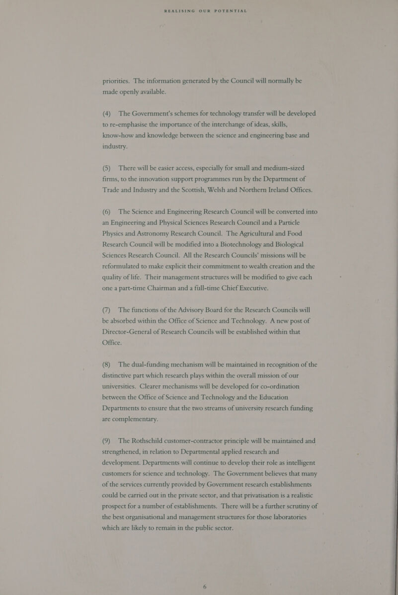priorities. The information generated by the Council will normally be made openly available. (4) The Government’s schemes for technology transfer will be developed to re-emphasise the importance of the interchange of ideas, skills, know-how and knowledge between the science and engineering base and industry. (5) There will be easier access, especially for small and medium-sized firms, to the innovation support programmes run by the Department of Trade and Industry and the Scottish, Welsh and Northern Ireland Offices. (6) The Science and Engineering Research Council will be converted into an Engineering and Physical Sciences Research Council and a Particle Physics and Astronomy Research Council. The Agricultural and Food Research Council will be modified into a Biotechnology and Biological Sciences Research Council. All the Research Councils’ missions will be reformulated to make explicit their commitment to wealth creation and the quality of life. Their management structures will be modified to give each one a part-time Chairman and a full-time Chief Executive. (7) The functions of the Advisory Board for the Research Councils will be absorbed within the Office of Science and Technology. A new post of Director-General of Research Councils will be established within that Office.  (8) The dual-funding mechanism will be maintained in recognition of the distinctive part which research plays within the overall mission of our universities. Clearer mechanisms will be developed for co-ordination between the Office of Science and Technology and the Education Departments to ensure that the two streams of university research funding are complementary. (9) The Rothschild customer-contractor principle will be maintained and strengthened, in relation to Departmental applied research and development. Departments will continue to develop their role as intelligent customers for science and technology. The Government believes that many of the services currently provided by Government research establishments could be carried out in the private sector, and that privatisation is a realistic prospect for a number of establishments. There will be a further scrutiny of the best organisational and management structures for those laboratories which are likely to remain in the public sector. 