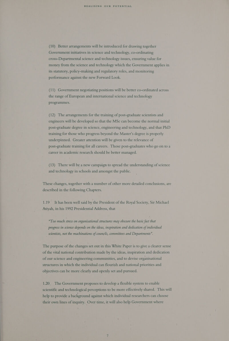 (10) Better arrangements will be introduced for drawing together Government initiatives in science and technology, co-ordinating cross-Departmental science and technology issues, ensuring value for money from the science and technology which the Government applies in its statutory, policy-making and regulatory roles, and monitoring performance against the new Forward Look. (11) Government negotiating positions will be better co-ordinated across the range of European and international science and technology programmes. (12) The arrangements for the training of post-graduate scientists and engineers will be developed so that the MSc can become the normal initial post-graduate degree in science, engineering and technology, and that PhD training for those who progress beyond the Master’s degree is properly underpinned. Greater attention will be given to the relevance of post-graduate training for all careers. Those post-graduates who go on to a career in academic research should be better managed. (13) There will be a new campaign to spread the understanding of science and technology in schools and amongst the public. These changes, together with a number of other more detailed conclusions, are described in the following Chapters. 1.19 It has been well said by the President of the Royal Society, Sir Michael Atiyah, in his 1992 Presidential Address, that “Too much stress on organisational structures may obscure the basic fact that rogress in science depends on the ideas, inspiration and dedication of individual prog P P scientists, not the machinations of councils, committees and Departments”. The purpose of the changes set out in this White Paper is to give a clearer sense of the vital national contribution made by the ideas, inspiration and dedication of our science and engineering communities, and to devise organisational structures in which the individual can flourish and national priorities and objectives can be more clearly and openly set and pursued. 1.20, The Government proposes to develop a flexible system to enable scientific and technological perceptions to be more effectively shared. This will help to provide a background against which individual researchers can choose their own lines of inquiry. Over time, it will also help Government where