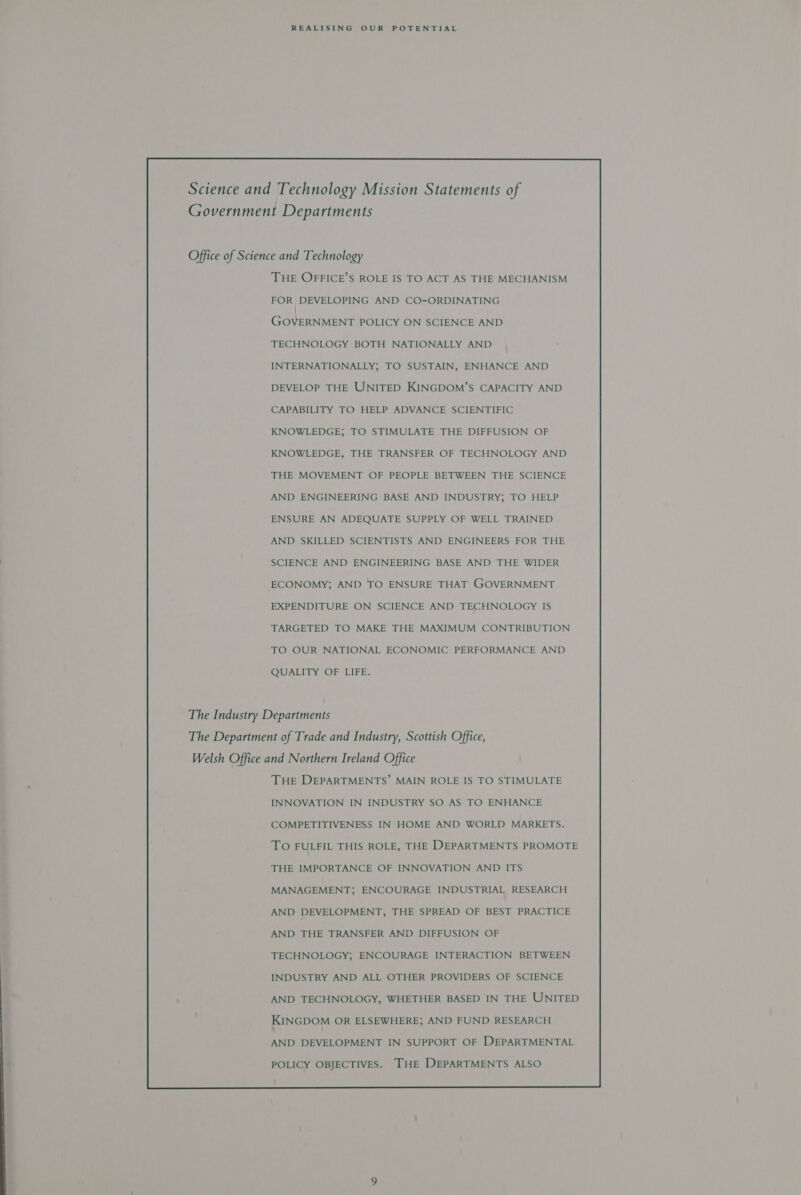 Science and Technology Mission Statements of Government Departments Office of Science and Technology THE OFFICE’S ROLE IS TO ACT AS THE MECHANISM FOR, DEVELOPING AND CO-ORDINATING TECHNOLOGY BOTH NATIONALLY AND INTERNATIONALLY; TO SUSTAIN, ENHANCE AND DEVELOP THE UNITED KINGDOM’S CAPACITY AND CAPABILITY TO HELP ADVANCE SCIENTIFIC KNOWLEDGE; TO STIMULATE THE DIFFUSION OF KNOWLEDGE, THE TRANSFER OF TECHNOLOGY AND THE MOVEMENT OF PEOPLE BETWEEN THE SCIENCE AND ENGINEERING BASE AND INDUSTRY; TO HELP ENSURE AN ADEQUATE SUPPLY OF WELL TRAINED AND SKILLED SCIENTISTS AND ENGINEERS FOR THE SCIENCE AND ENGINEERING BASE AND THE WIDER ECONOMY; AND TO ENSURE THAT GOVERNMENT EXPENDITURE ON SCIENCE AND TECHNOLOGY IS TARGETED TO MAKE THE MAXIMUM CONTRIBUTION TO OUR NATIONAL ECONOMIC PERFORMANCE AND QUALITY OF LIFE. The Industry Departments The Department of Trade and Industry, Scottish Office, Welsh Office and Northern Ireland Office THE DEPARTMENTS’ MAIN ROLE IS TO STIMULATE INNOVATION IN INDUSTRY SO AS TO ENHANCE COMPETITIVENESS IN HOME AND WORLD MARKETS. TO FULFIL THIS ROLE, THE DEPARTMENTS PROMOTE THE IMPORTANCE OF INNOVATION AND ITS MANAGEMENT; ENCOURAGE INDUSTRIAL RESEARCH AND DEVELOPMENT, THE SPREAD OF BEST PRACTICE AND THE TRANSFER AND DIFFUSION OF TECHNOLOGY; ENCOURAGE INTERACTION BETWEEN INDUSTRY AND ALL OTHER PROVIDERS OF SCIENCE AND TECHNOLOGY, WHETHER BASED IN THE UNITED KINGDOM OR ELSEWHERE; AND FUND RESEARCH AND DEVELOPMENT IN SUPPORT OF DEPARTMENTAL POLICY OBJECTIVES. THE DEPARTMENTS ALSO 