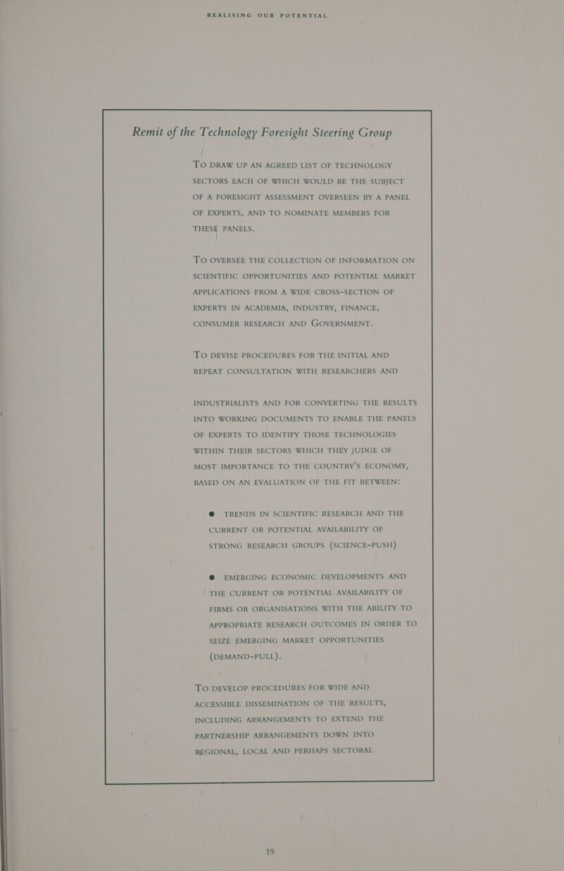 ; TO DRAW UP AN AGREED LIST OF TECHNOLOGY SECTORS EACH OF WHICH WOULD BE THE SUBJECT OF A FORESIGHT ASSESSMENT OVERSEEN BY A PANEL OF EXPERTS, AND TO NOMINATE MEMBERS FOR THESE PANELS. } TO OVERSEE THE COLLECTION OF INFORMATION ON SCIENTIFIC OPPORTUNITIES AND POTENTIAL MARKET APPLICATIONS FROM A WIDE CROSS-SECTION OF EXPERTS IN ACADEMIA, INDUSTRY, FINANCE, CONSUMER RESEARCH AND GOVERNMENT. TO DEVISE PROCEDURES FOR THE INITIAL AND REPEAT CONSULTATION WITH RESEARCHERS AND INDUSTRIALISTS AND FOR CONVERTING THE RESULTS INTO WORKING DOCUMENTS TO ENABLE THE PANELS OF EXPERTS TO IDENTIFY THOSE TECHNOLOGIES WITHIN THEIR SECTORS WHICH THEY JUDGE OF MOST IMPORTANCE TO THE COUNTRY’S ECONOMY, BASED ON AN EVALUATION OF THE FIT BETWEEN: @ TRENDS IN SCIENTIFIC RESEARCH AND THE CURRENT OR POTENTIAL AVAILABILITY OF STRONG RESEARCH GROUPS (SCIENCE-PUSH) @ EMERGING ECONOMIC DEVELOPMENTS AND THE CURRENT OR POTENTIAL AVAILABILITY OF FIRMS OR ORGANISATIONS WITH THE ABILITY TO APPROPRIATE RESEARCH OUTCOMES IN ORDER TO SEIZE EMERGING MARKET OPPORTUNITIES (DEMAND-PULL). TO DEVELOP PROCEDURES FOR WIDE AND ACCESSIBLE DISSEMINATION OF THE RESULTS, INCLUDING ARRANGEMENTS TO EXTEND THE PARTNERSHIP ARRANGEMENTS DOWN INTO REGIONAL, LOCAL AND PERHAPS SECTORAL  she)