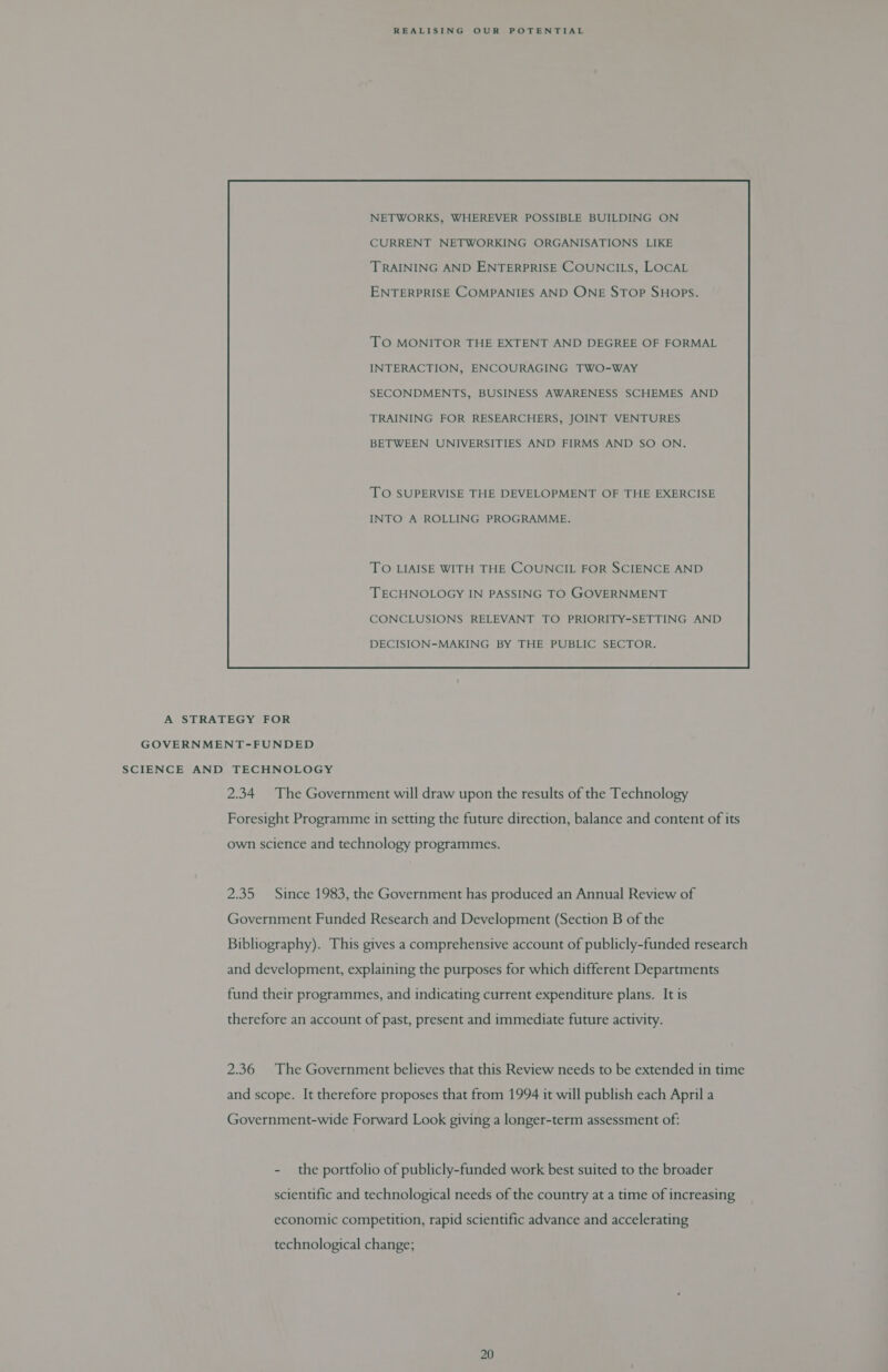 NETWORKS, WHEREVER POSSIBLE BUILDING ON CURRENT NETWORKING ORGANISATIONS LIKE ENTERPRISE COMPANIES AND ONE STOP SHOPS. TO MONITOR THE EXTENT AND DEGREE OF FORMAL INTERACTION, ENCOURAGING TWO-WAY SECONDMENTS, BUSINESS AWARENESS SCHEMES AND TRAINING FOR RESEARCHERS, JOINT VENTURES BETWEEN UNIVERSITIES AND FIRMS AND SO ON. TO SUPERVISE THE DEVELOPMENT OF THE EXERCISE INTO A ROLLING PROGRAMME. TO LIAISE WITH THE COUNCIL FOR SCIENCE AND TECHNOLOGY IN PASSING TO GOVERNMENT CONCLUSIONS RELEVANT TO PRIORITY-SETTING AND DECISION-MAKING BY THE PUBLIC SECTOR.  A STRATEGY FOR GOVERNMENT-FUNDED SCIENCE AND TECHNOLOGY 2.34 The Government will draw upon the results of the Technology Foresight Programme in setting the future direction, balance and content of its own science and technology programmes. 2.35 Since 1983, the Government has produced an Annual Review of Government Funded Research and Development (Section B of the Bibliography). This gives a comprehensive account of publicly-funded research and development, explaining the purposes for which different Departments fund their programmes, and indicating current expenditure plans. It is therefore an account of past, present and immediate future activity. 2.36 The Government believes that this Review needs to be extended in time and scope. It therefore proposes that from 1994 it will publish each April a Government-wide Forward Look giving a longer-term assessment of: - the portfolio of publicly-funded work best suited to the broader scientific and technological needs of the country at a time of increasing economic competition, rapid scientific advance and accelerating technological change;