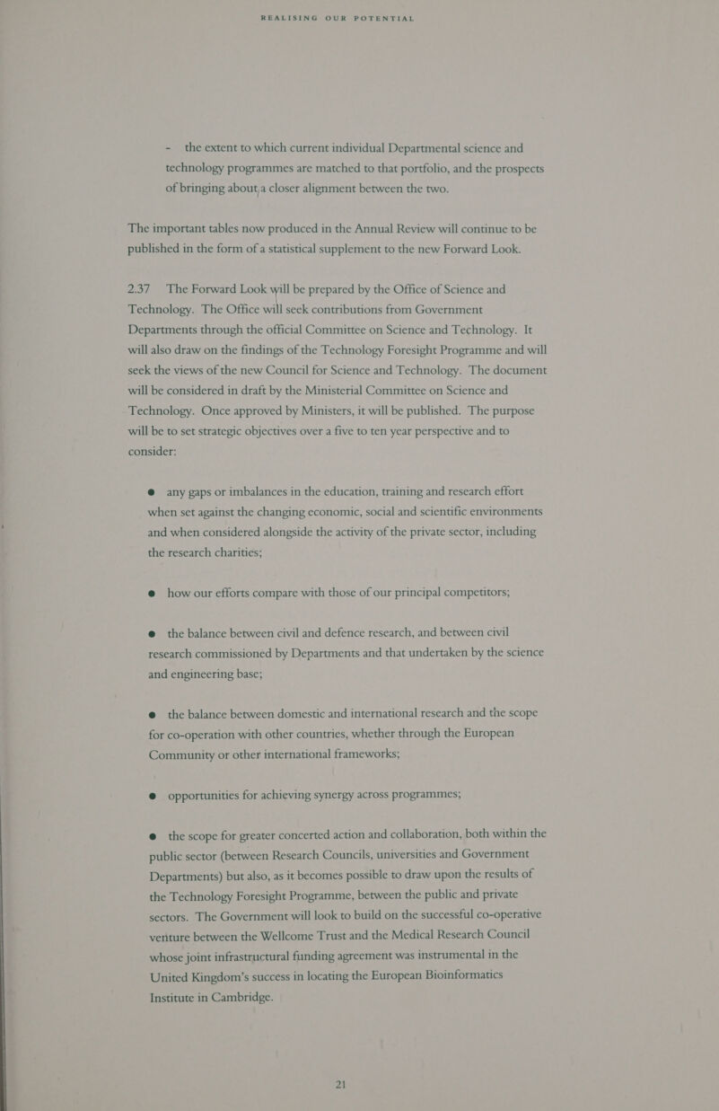 - the extent to which current individual Departmental science and technology programmes are matched to that portfolio, and the prospects of bringing about, closer alignment between the two. The important tables now produced in the Annual Review will continue to be published in the form of a statistical supplement to the new Forward Look. 2.37 The Forward Look will be prepared by the Office of Science and Technology. The Office will seek contributions from Government Departments through the official Committee on Science and Technology. It will also draw on the findings of the Technology Foresight Programme and will seek the views of the new Council for Science and Technology. The document will be considered in draft by the Ministerial Committee on Science and Technology. Once approved by Ministers, it will be published. The purpose will be to set strategic objectives over a five to ten year perspective and to consider: @ any gaps or imbalances in the education, training and research effort when set against the changing economic, social and scientific environments and when considered alongside the activity of the private sector, including the research charities; @ how our efforts compare with those of our principal competitors; @ the balance between civil and defence research, and between civil research commissioned by Departments and that undertaken by the science and engineering base; @ the balance between domestic and international research and the scope for co-operation with other countries, whether through the European Community or other international frameworks; @ opportunities for achieving synergy across programmes; @ the scope for greater concerted action and collaboration, both within the public sector (between Research Councils, universities and Government Departments) but also, as it becomes possible to draw upon the results of the Technology Foresight Programme, between the public and private sectors. The Government will look to build on the successful co-operative venture between the Wellcome Trust and the Medical Research Council whose joint infrastructural funding agreement was instrumental in the United Kingdom’s success in locating the European Bioinformatics Institute in Cambridge.