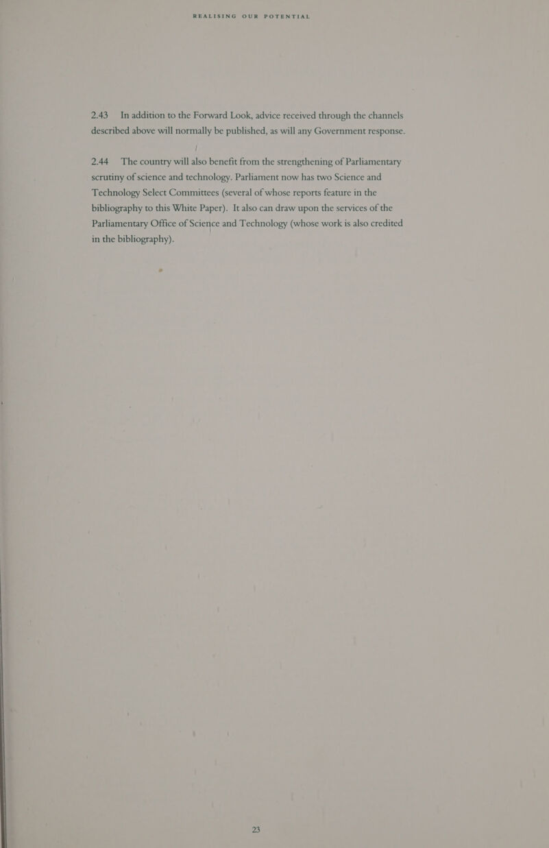 2.43 In addition to the Forward Look, advice received through the channels described above will normally be published, as will any Government response. 2.44 The country will also benefit from the strengthening of Parliamentary scrutiny of science and technology. Parliament now has two Science and Technology Select Committees (several of whose reports feature in the bibliography to this White Paper). It also can draw upon the services of the Parliamentary Office of Science and Technology (whose work is also credited in the bibliography).