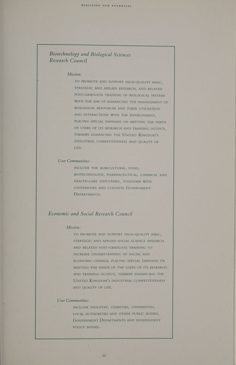    Biotechnology and Biological Sciences Research Council    Mission:   TO PROMOTE AND SUPPORT HIGH-QUALITY BASIC,   STRATEGIC AND APPLIED RESEARCH, AND RELATED   POST-GRADUATE TRAINING IN BIOLOGICAL SYSTEMS   WITH THE AIM OF ENHANCING THE MANAGEMENT OF   BIOLOGICAL RESOURCES AND THEIR UTILISATION    AND INTERACTIONS WITH THE ENVIRONMENT,   PLACING SPECIAL EMPHASIS ON MEETING THE NEEDS   OF USERS OF ITS RESEARCH AND TRAINING OUTPUT,   THEREBY ENHANCING THE UNITED KINGDOM’s INDUSTRIAL COMPETITIVENESS AND QUALITY OF     LIER.   User Communities: INCLUDE THE AGRICULTURAL, FOOD,   BIOTECHNOLOGY, PHARMACEUTICAL, CHEMICAL AND    HEALTH-CARE INDUSTRIES, TOGETHER WITH   UNIVERSITIES AND COGNATE GOVERNMENT DEPARTMENTS.   Economic and Social Research Council     Mission: TO PROMOTE AND SUPPORT HIGH-QUALITY BASIC,    STRATEGIC AND APPLIED SOCIAL SCIENCE RESEARCH AND RELATED POST-GRADUATE TRAINING TO    INCREASE UNDERSTANDING OF SOCIAL AND   ECONOMIC CHANGE, PLACING SPECIAL EMPHASIS ON   MEETING THE NEEDS OF THE USERS OF ITS RESEARCH AND TRAINING OUTPUT, THEREBY ENHANCING THE    UNITED KINGDOM’S INDUSTRIAL COMPETITIVENESS    AND QUALITY OF LIFE.   User Communities:   INCLUDE INDUSTRY, CHARITIES, UNIVERSITIES,   LOCAL AUTHORITIES AND OTHER PUBLIC BODIES,   GOVERNMENT DEPARTMENTS AND INDEPENDENT  POLICY BODIES.
