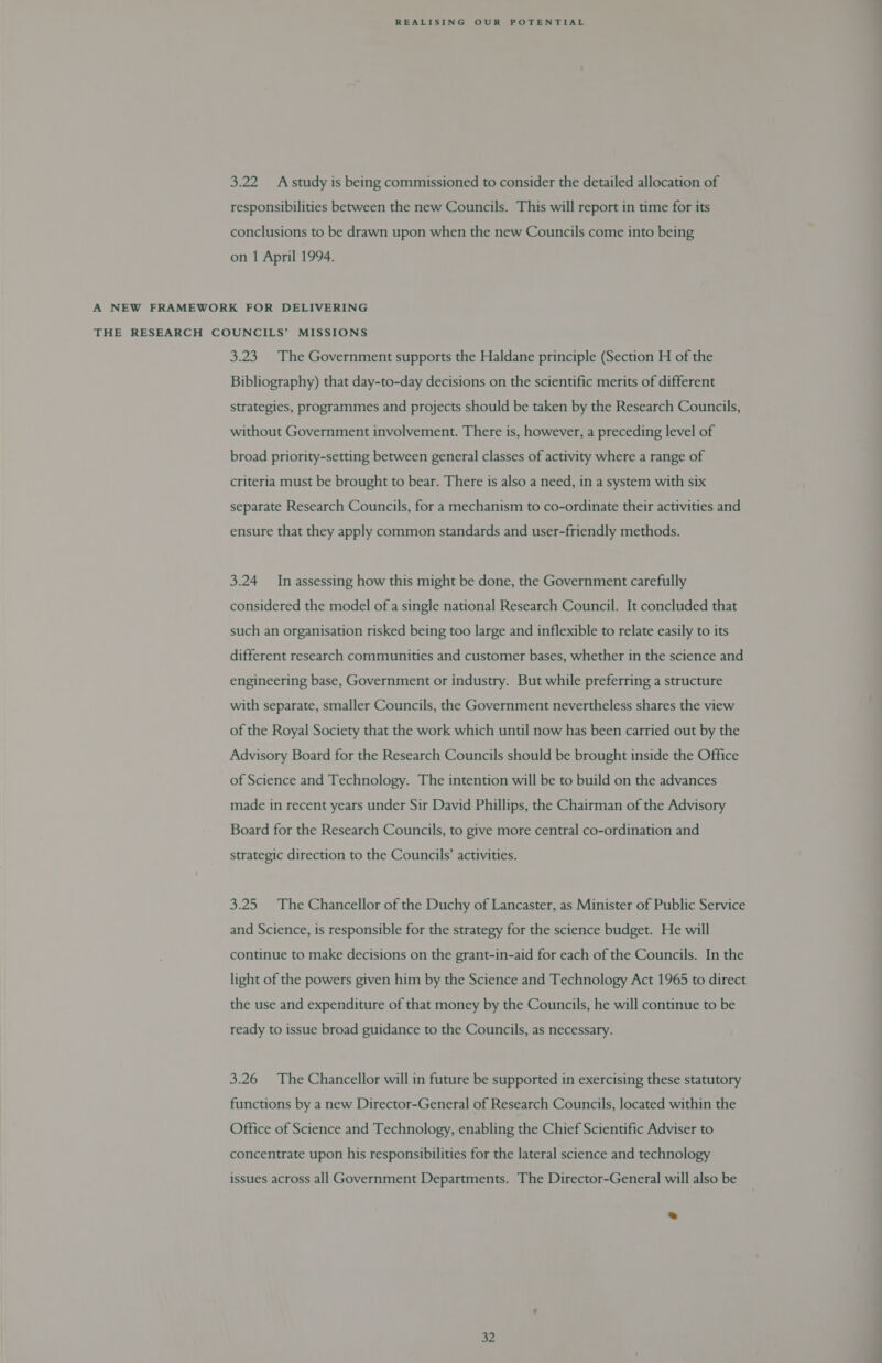 3.22 Astudy is being commissioned to consider the detailed allocation of responsibilities between the new Councils. This will report in time for its conclusions to be drawn upon when the new Councils come into being on 1 April 1994. A NEW FRAMEWORK FOR DELIVERING THE RESEARCH COUNCILS’ MISSIONS 3.23. The Government supports the Haldane principle (Section H of the Bibliography) that day-to-day decisions on the scientific merits of different strategies, programmes and projects should be taken by the Research Councils, without Government involvement. There is, however, a preceding level of broad priority-setting between general classes of activity where a range of criteria must be brought to bear. There is also a need, in a system with six separate Research Councils, for a mechanism to co-ordinate their activities and ensure that they apply common standards and user-friendly methods. 3.24 In assessing how this might be done, the Government carefully considered the model of a single national Research Council. It concluded that such an organisation risked being too large and inflexible to relate easily to its different research cormmunities and customer bases, whether in the science and engineering base, Government or industry. But while preferring a structure with separate, smaller Councils, the Government nevertheless shares the view of the Royal Society that the work which until now has been carried out by the Advisory Board for the Research Councils should be brought inside the Office of Science and Technology. The intention will be to build on the advances made in recent years under Sir David Phillips, the Chairman of the Advisory Board for the Research Councils, to give more central co-ordination and strategic direction to the Councils’ activities. 3.25. The Chancellor of the Duchy of Lancaster, as Minister of Public Service and Science, is responsible for the strategy for the science budget. He will continue to make decisions on the grant-in-aid for each of the Councils. In the light of the powers given him by the Science and Technology Act 1965 to direct the use and expenditure of that money by the Councils, he will continue to be ready to issue broad guidance to the Councils, as necessary. 3.26 The Chancellor will in future be supported in exercising these statutory functions by a new Director-General of Research Councils, located within the Office of Science and Technology, enabling the Chief Scientific Adviser to concentrate upon his responsibilities for the lateral science and technology issues across all Government Departments. The Director-General will also be ®