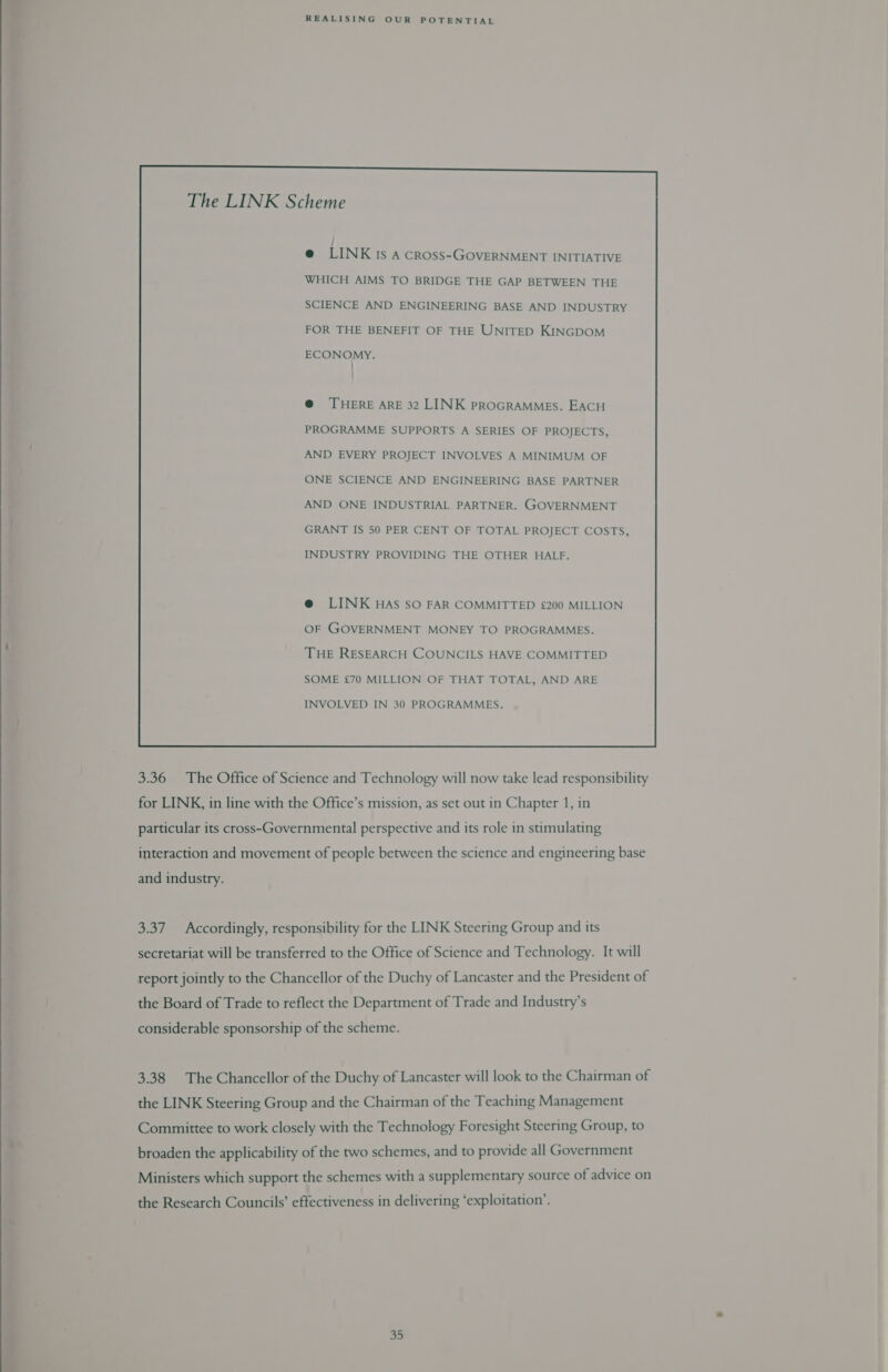  The LINK Scheme WHICH AIMS TO BRIDGE THE GAP BETWEEN THE SCIENCE AND ENGINEERING BASE AND INDUSTRY FOR THE BENEFIT OF THE UNITED KINGDOM ECONOMY. | @ THERE ARE 32 LINK PROGRAMMES. EACH PROGRAMME SUPPORTS A SERIES OF PROJECTS, AND EVERY PROJECT INVOLVES A MINIMUM OF ONE SCIENCE AND ENGINEERING BASE PARTNER AND ONE INDUSTRIAL PARTNER. GOVERNMENT GRANT IS 50 PER CENT OF TOTAL PROJECT COSTS, INDUSTRY PROVIDING THE OTHER HALF. @ LINK HAs So FAR COMMITTED £200 MILLION OF GOVERNMENT MONEY TO PROGRAMMES. THE RESEARCH COUNCILS HAVE COMMITTED SOME £70 MILLION OF THAT TOTAL, AND ARE INVOLVED IN 30 PROGRAMMES.  3.36 The Office of Science and Technology will now take lead responsibility for LINK, in line with the Office’s mission, as set out in Chapter 1, in particular its cross-Governmental perspective and its role in stimulating interaction and movement of people between the science and engineering base and industry. 3.37 Accordingly, responsibility for the LINK Steering Group and its secretariat will be transferred to the Office of Science and Technology. It will report jointly to the Chancellor of the Duchy of Lancaster and the President of the Board of Trade to reflect the Department of Trade and Industry’s considerable sponsorship of the scheme. 3.38 The Chancellor of the Duchy of Lancaster will look to the Chairman of the LINK Steering Group and the Chairman of the Teaching Management Committee to work closely with the Technology Foresight Steering Group, to broaden the applicability of the two schemes, and to provide all Government Ministers which support the schemes with a supplementary source of advice on the Research Councils’ effectiveness in delivering ‘exploitation’.