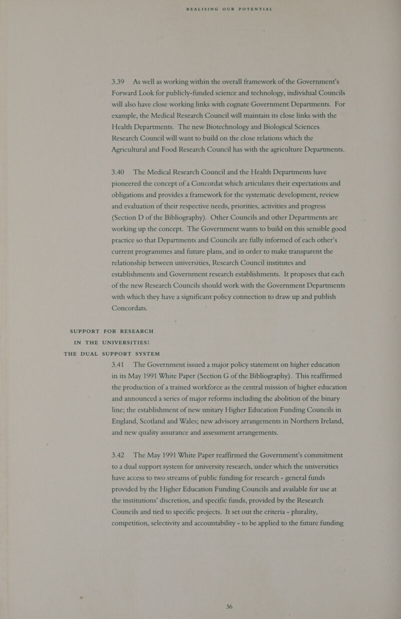 3.39 As well as working within the overall framework of the Government’s Forward Look for publicly-funded science and technology, individual Councils will also have close working links with cognate Government Departments. For example, the Medical Research Council will maintain its close links with the Health Departments. The new Biotechnology and Biological Sciences Research Council will want to build on the close relations which the Agricultural and Food Research Council has with the agriculture Departments. 3.40 The Medical Research Council and the Health Departments have pioneered the concept of a Concordat which articulates their expectations and obligations and provides a framework for the systematic development, review and evaluation of their respective needs, priorities, activities and progress (Section D of the Bibliography). Other Councils and other Departments are working up the concept. The Government wants to build on this sensible good practice so that Departments and Councils are fully informed of each other’s current programmes and future plans, and in order to make transparent the relationship between universities, Research Council institutes and establishments and Government research establishments. It proposes that each of the new Research Councils should work with the Government Departments with which they have a significant policy connection to draw up and publish Concordats. SUPPORT FOR RESEARCH IN THE UNIVERSITIES: THE DUAL SUPPORT SYSTEM 3.41. The Government issued a major policy statement on higher education in its May 1991 White Paper (Section G of the Bibliography). This reaffirmed the production of a trained workforce as the central mission of higher education and announced a series of major reforms including the abolition of the binary line; the establishment of new unitary Higher Education Funding Councils in England, Scotland and Wales; new advisory arrangements in Northern Ireland, and new quality assurance and assessment arrangements. 3.42 The May 1991 White Paper reaffirmed the Government’s commitment to a dual support system for university research, under which the universities have access to two streams of public funding for research - general funds provided by the Higher Education Funding Councils and available for use at the institutions’ discretion, and specific funds, provided by the Research Councils and tied to specific projects. It set out the criteria - plurality, competition, selectivity and accountability - to be applied to the future funding