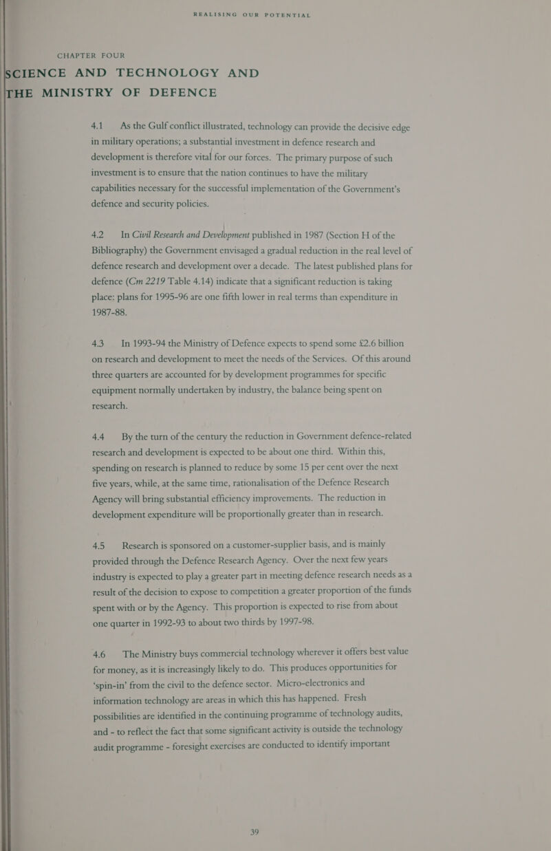 CHAPTER FOUR SCIENCE AND TECHNOLOGY AND HE MINISTRY OF DEFENCE  4.1 As the Gulf conflict illustrated, technology can provide the decisive edge in military operations; a substantial investment in defence research and development is therefore vital for our forces. The primary purpose of such investment is to ensure that the nation continues to have the military capabilities necessary for the successful implementation of the Government’s defence and security policies. 4.2 In Civil Research and Bielbiiiens published in 1987 (Section H of the Bibliography) the Government envisaged a gradual reduction in the real level of defence research and development over a decade. The latest published plans for defence (Cm 2219 Table 4.14) indicate that a significant reduction is taking place: plans for 1995-96 are one fifth lower in real terms than expenditure in 1987-88. 4.3 In 1993-94 the Ministry of Defence expects to spend some £2.6 billion on research and development to meet the needs of the Services. Of this around three quarters are accounted for by development programmes for specific equipment normally undertaken by industry, the balance being spent on research. 4.4 By the turn of the century the reduction in Government defence-related research and development is expected to be about one third. Within this, spending on research is planned to reduce by some 15 per cent over the next five years, while, at the same time, rationalisation of the Defence Research Agency will bring substantial efficiency improvements. The reduction in development expenditure will be proportionally greater than in research. 4.5. Research is sponsored on a customer-supplier basis, and is mainly provided through the Defence Research Agency. Over the next few years industry is expected to play a greater part in meeting defence research needs as a result of the decision to expose to competition a greater proportion of the funds spent with or by the Agency. This proportion is expected to rise from about one quarter in 1992-93 to about two thirds by 1997-98. 4.6 The Ministry buys commercial technology wherever it offers best value for money, as it is increasingly likely to do. This produces opportunities for ‘spin-in’ from the civil to the defence sector. Micro-electronics and information technology are areas in which this has happened. Fresh possibilities are identified in the continuing programme of technology audits, and - to reflect the fact that some significant activity is outside the technology audit programme - foresight exercises are conducted to identify important oF