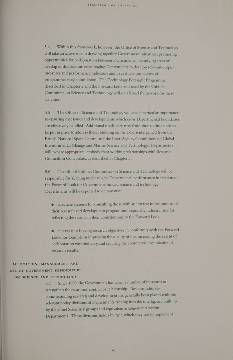 5.4 Within this framework, however, the Office of Science and Technology will take an active role in drawing together Government initiatives; promoting opportunities for collaboration between Departments; identifying areas of overlap or duplication; encouraging Departments to develop relevant output measures and performance indicators and to evaluate the success of programmes they commission. The Technology Foresight Programme described in Chapter 2 and the Forward Look endorsed by the Cabinet Committee on Science and Technology will set a broad framework for these activities. 5.5 The Office of Science and Technology will attach particular importance to ensuring that issues and developments which cross Departmental boundaries are effectively handled. Additional machinery may from time to time need to be put in place to address these, building on the experience gained from the British National Space Centre, and the Inter-Agency Committees on Global Environmental Change and Marine Science and Technology. Departments will, where appropriate, embody their working relationships with Research Councils in Concordats, as described in Chapter 3. 5.6 The official Cabinet Committee on Science and Technology will be responsible for keeping under review Departments’ performance in relation to the Forward Look for Government-funded science and technology. Departments will be expected to demonstrate: @ adequate systems for consulting those with an interest in the outputs of their research and development programmes, especially industry, and for reflecting the results in their contributions to the Forward Look; @ success in achieving research objectives in conformity with the Forward Look, for example in improving the quality of life, increasing the extent of collaboration with industry and securing the commercial exploitation of research results. ALLOCATION, MANAGEMENT AND USE OF GOVERNMENT EXPENDITURE ON SCIENCE AND TECHNOLOGY af Since 1989, the Government has taken a number of measures to strengthen the customer-contractor relationship. Responsibility for commissioning research and development has generally been placed with the relevant policy divisions of Departments tapping into the intelligence built up by the Chief Scientists’ groups and equivalent arrangements within Departments. These divisions hold a budget, which they use to implement 