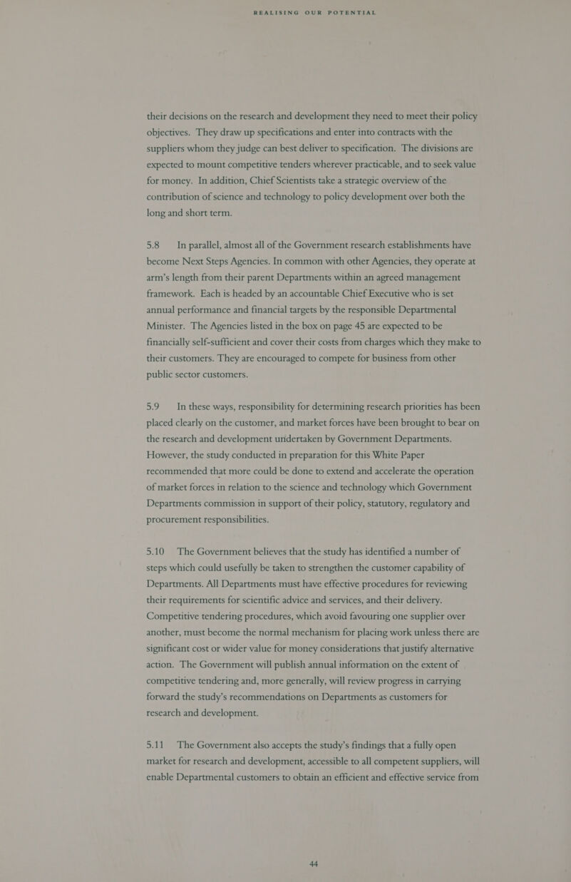 their decisions on the research and development they need to meet their policy objectives. They draw up specifications and enter into contracts with the suppliers whom they judge can best deliver to specification. The divisions are expected to mount competitive tenders wherever practicable, and to seek value for money. In addition, Chief Scientists take a strategic overview of the contribution of science and technology to policy development over both the long and short term. 5.8 In parallel, almost all of the Government research establishments have become Next Steps Agencies. In common with other Agencies, they operate at arm’s length from their parent Departments within an agreed management framework. Each is headed by an accountable Chief Executive who is set annual performance and financial targets by the responsible Departmental Minister. The Agencies listed in the box on page 45 are expected to be financially self-sufficient and cover their costs from charges which they make to their customers. They are encouraged to compete for business from other public sector customers. 5.9 In these ways, responsibility for determining research priorities has been placed clearly on the customer, and market forces have been brought to bear on the research and development undertaken by Government Departments. However, the study conducted in preparation for this White Paper recommended that more could be done to extend and accelerate the operation of market forces in relation to the science and technology which Government Departments commission in support of their policy, statutory, regulatory and procurement responsibilities. 5.10 The Government believes that the study has identified a number of steps which could usefully be taken to strengthen the customer capability of Departments. All Departments must have effective procedures for reviewing their requirements for scientific advice and services, and their delivery. Competitive tendering procedures, which avoid favouring one supplier over another, must become the normal mechanism for placing work unless there are significant cost or wider value for money considerations that justify alternative action. The Government will publish annual information on the extent of competitive tendering and, more generally, will review progress in carrying forward the study’s recommendations on Departments as customers for research and development. 5.11. The Government also accepts the study’s findings that a fully open market for research and development, accessible to all competent suppliers, will enable Departmental customers to obtain an efficient and effective service from