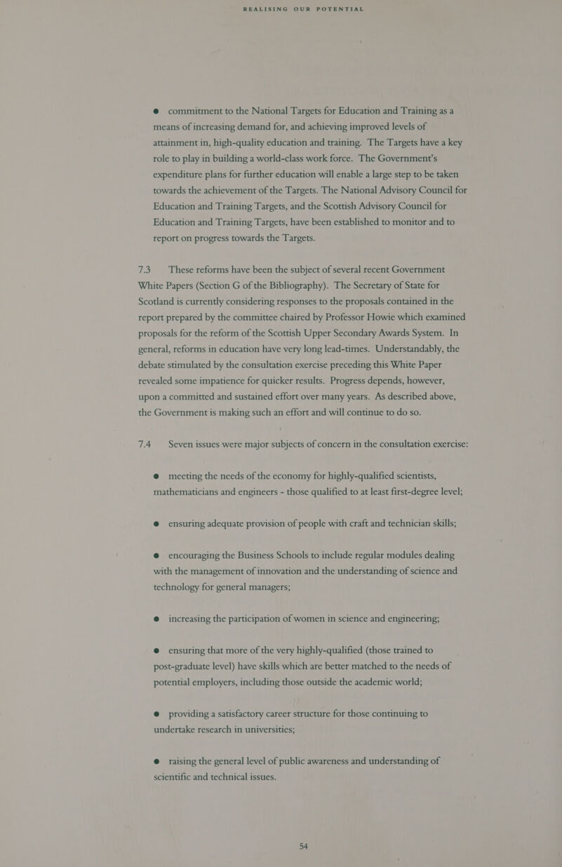 @ commitment to the National Targets for Education and Training as a means of increasing demand for, and achieving improved levels of attainment in, high-quality education and training. The Targets have a key role to play in building a world-class work force. The Government’s expenditure plans for further education will enable a large step to be taken towards the achievement of the Targets. The National Advisory Council for Education and Training Targets, and the Scottish Advisory Council for Education and Training Targets, have been established to monitor and to report on progress towards the Targets. 7.3. These reforms have been the subject of several recent Government White Papers (Section G of the Bibliography). The Secretary of State for Scotland is currently considering responses to the proposals contained in the report prepared by the committee chaired by Professor Howie which examined proposals for the reform of the Scottish Upper Secondary Awards System. In general, reforms in education have very long lead-times. Understandably, the debate stimulated by the consultation exercise preceding this White Paper revealed some impatience for quicker results. Progress depends, however, upon a committed and sustained effort over many years. As described above, the Government is making such an effort and will continue to do so. 7.4. Seven issues were major subjects of concern in the consultation exercise: @ meeting the needs of the economy for highly-qualified scientists, mathematicians and engineers - those qualified to at least first-degree level; @ ensuring adequate provision of people with craft and technician skills; @ encouraging the Business Schools to include regular modules dealing with the management of innovation and the understanding of science and technology for general managers; @ increasing the participation of women in science and engineering; @ ensuring that more of the very highly-qualified (those trained to post-graduate level) have skills which are better matched to the needs of potential employers, including those outside the academic world; @ providing a satisfactory career structure for those continuing to undertake research in universities; @ raising the general level of public awareness and understanding of scientific and technical issues.
