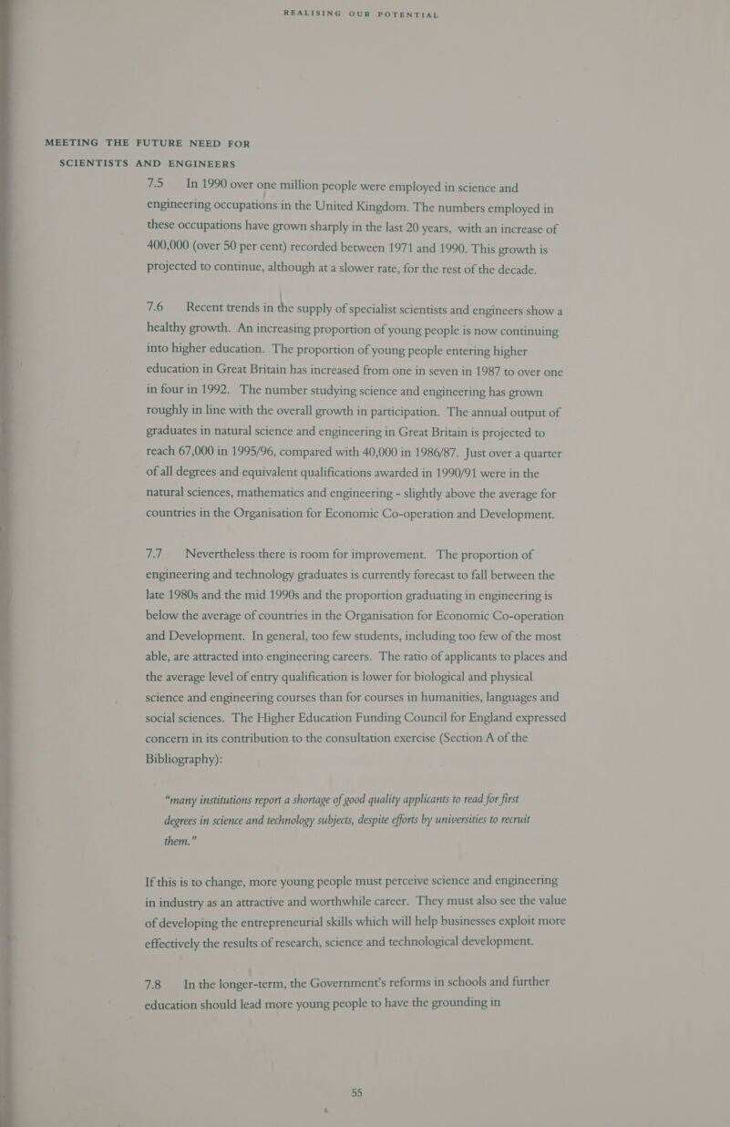 MEETING THE FUTURE NEED FOR SCIENTISTS AND ENGINEERS 7.5 In 1990 over one million people were employed in science and engineering occupations in the United Kingdom. The numbers employed in these occupations have grown sharply in the last 20 years, with an increase of 400,000 (over 50 per cent) recorded between 1971 and 1990. This growth is projected to continue, although at a slower rate, for the rest of the decade. 7.6 Recent trends in the supply of specialist scientists and engineers show a healthy growth. An increasing proportion of young people is now continuing into higher education. The proportion of young people entering higher education in Great Britain has increased from one in seven in 1987 to over one in four in 1992. The number studying science and engineering has grown roughly in line with the overall growth in participation. The annual output of graduates in natural science and engineering in Great Britain is projected to reach 67,000 in 1995/96, compared with 40,000 in 1986/87. Just over a quarter of all degrees and equivalent qualifications awarded in 1990/91 were in the natural sciences, mathematics and engineering - slightly above the average for countries in the Organisation for Economic Co-operation and Development. 7.7 Nevertheless there is room for improvement. The proportion of engineering and technology graduates is currently forecast to fall between the late 1980s and the mid 1990s and the proportion graduating in engineering is below the average of countries in the Organisation for Economic Co-operation and Development. In general, too few students, including too few of the most able, are attracted into engineering careers. The ratio of applicants to places and the average level of entry qualification is lower for biological and physical science and engineering courses than for courses in humanities, languages and social sciences. The Higher Education Funding Council for England expressed concern in its contribution to the consultation exercise (Section A of the Bibliography): “many institutions report a shortage of good quality applicants to read for first degrees in science and technology subjects, despite efforts by universities to recruit them.” If this is to change, more young people must perceive science and engineering in industry as an attractive and worthwhile career. They must also see the value of developing the entrepreneurial skills which will help businesses exploit more effectively the results of research, science and technological development. 7.8 Inthe longer-term, the Government’s reforms in schools and further education should lead more young people to have the grounding in 55 