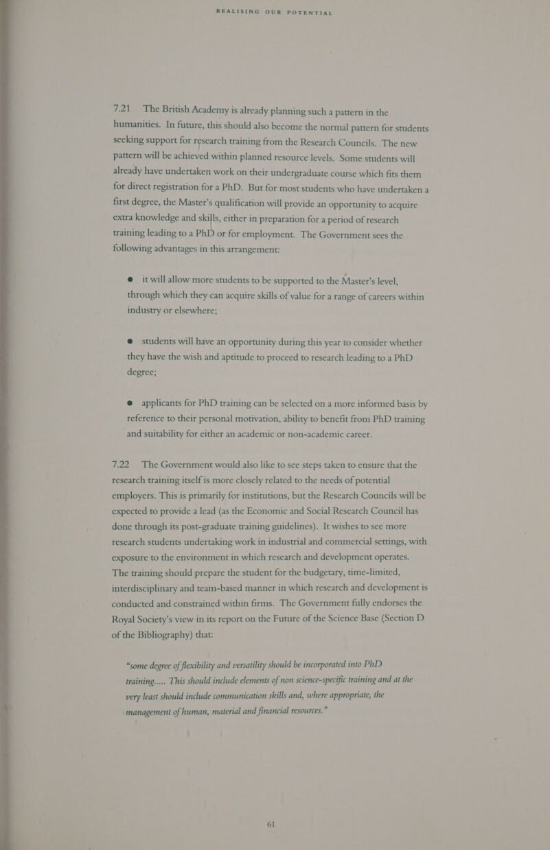  7.21 The British Academy is already planning such a pattern in the humanities. In future, this should also become the normal pattern for students seeking support for research training from the Research Councils. The new pattern will be achieved within planned resource levels. Some students will already have undertaken work on their undergraduate course which fits them for direct registration for a PhD. But for most students who have undertaken a first degree, the Master’s qualification will provide an opportunity to acquire extra knowledge and skills, either in preparation for a period of research training leading to a PhD or for employment. The Government sees the following advantages in this arrangement: @ it will allow more students to be supported to the Master’s level, through which they can acquire skills of value for a range of careers within industry or elsewhere; @ students will have an opportunity during this year to consider whether they have the wish and aptitude to proceed to research leading to a PhD degree; @ applicants for PhD training can be selected on a more informed basis by reference to their personal motivation, ability to benefit from PhD training and suitability for either an academic or non-academic career. 7.22 The Government would also like to see steps taken to ensure that the research training itself is more closely related to the needs of potential employers. This is primarily for institutions, but the Research Councils will be expected to provide a lead (as the Economic and Social Research Council has done through its post-graduate training guidelines). It wishes to see more research students undertaking work in industrial and commercial settings, with exposure to the environment in which research and development operates. The training should prepare the student for the budgetary, time-limited, interdisciplinary and team-based manner in which research and development is conducted and constrained within firms. The Government fully endorses the Royal Society’s view in its report on the Future of the Science Base (Section D of the Bibliography) that: “some degree of flexibility and versatility should be incorporated into PhD training..... This should include elements of non science-specific training and at the very least should include communication skills and, where appropriate, the management of human, material and financial resources.”