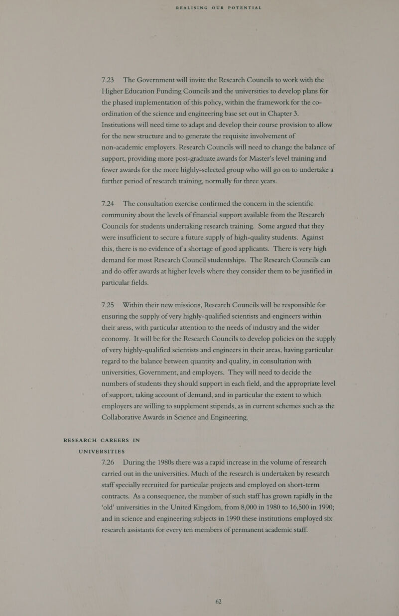 7.23 The Government will invite the Research Councils to work with the Higher Education Funding Councils and the universities to develop plans for the phased implementation of this policy, within the framework for the co- ordination of the science and engineering base set out in Chapter 3. Institutions will need time to adapt and develop their course provision to allow for the new structure and to generate the requisite involvement of non-academic employers. Research Councils will need to change the balance of support, providing more post-graduate awards for Master’s level training and fewer awards for the more highly-selected group who will go on to undertake a further period of research training, normally for three years. 7.24 The consultation exercise confirmed the concern in the scientific community about the levels of financial support available from the Research Councils for students undertaking research training. Some argued that they were insufficient to secure a future supply of high-quality students. Against this, there is no evidence of a shortage of good applicants. There is very high demand for most Research Council studentships. The Research Councils can and do offer awards at higher levels where they consider them to be justified in particular fields. 7.25 Within their new missions, Research Councils will be responsible for ensuring the supply of very highly-qualified scientists and engineers within their areas, with particular attention to the needs of industry and the wider economy. It will be for the Research Councils to develop policies on the supply of very highly-qualified scientists and engineers in their areas, having particular regard to the balance between quantity and quality, in consultation with universities, Government, and employers. They will need to decide the numbers of students they should support in each field, and the appropriate level of support, taking account of demand, and in particular the extent to which employers are willing to supplement stipends, as in current schemes such as the Collaborative Awards in Science and Engineering. RESEARCH CAREERS IN UNIVERSITIES 7.26 During the 1980s there was a rapid increase in the volume of research carried out in the universities. Much of the research is undertaken by research staff specially recruited for particular projects and employed on short-term contracts. As a consequence, the number of such staff has grown rapidly in the ‘old’ universities in the United Kingdom, from 8,000 in 1980 to 16,500 in 1990; and in science and engineering subjects in 1990 these institutions employed six research assistants for every ten members of permanent academic staff.
