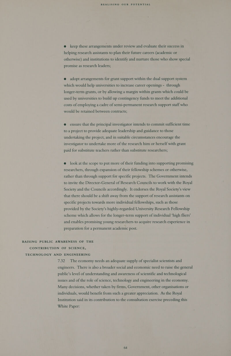 @ keep these arrangements under review and evaluate their success in helping research assistants to plan their future careers (academic or otherwise) and institutions to identify and nurture those who show special promise as research leaders; @ adopt arrangements for grant support within the dual support system which would help universities to increase career openings - through longer-term grants, or by allowing a margin within grants which could be used by universities to build up contingency funds to meet the additional costs of employing a cadre of semi-permanent research support staff who would be retained between contracts; @ ensure that the principal investigator intends to commit sufficient time to a project to provide adequate leadership and guidance to those undertaking the project, and in suitable circumstances encourage the investigator to undertake more of the research him or herself with grant paid for substitute teachers rather than substitute researchers; @ look at the scope to put more of their funding into supporting promising researchers, through expansion of their fellowship schemes or otherwise, rather than through support for specific projects. The Government intends to invite the Director-General of Research Councils to work with the Royal Society and the Councils accordingly. It endorses the Royal Society’s view that there should be a shift away from the support of research assistants on specific projects towards more individual fellowships, such as those provided by the Society’s highly-regarded University Research Fellowship scheme which allows for the longer-term support of individual ‘high fliers’ and enables promising young researchers to acquire research experience in preparation for a permanent academic post. RAISING PUBLIC AWARENESS OF THE CONTRIBUTION OF SCIENCE, TECHNOLOGY AND ENGINEERING 7.32 The economy needs an adequate supply of specialist scientists and engineers. There is also a broader social and economic need to raise the general public’s level of understanding and awareness of scientific and technological issues and of the role of science, technology and engineering in the economy. Many decisions, whether taken by firms, Government, other organisations or individuals, would benefit from such a greater appreciation. As the Royal Institution said in its contribution to the consultation exercise preceding this White Paper: