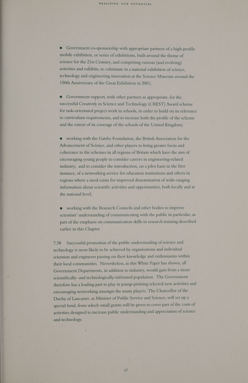  @ Government co-sponsorship with appropriate partners of a high-profile mobile exhibition, or series of exhibitions, built around the theme of science for the 21st Century, and comprising various (and evolving) activities and exhibits, to culminate in a national exhibition of science, technology and engineering innovation at the Science Museum around the 150th Anniversary of the Great Exhibition in 2001; @ Government support, with other partners as appropriate, for the successful Creativity in Science and Technology (CREST) Award scheme for task-orientated project work in schools, in order to build on its relevance to curriculum requirements, and to increase both the profile of the scheme and the extent of its coverage of the schools of the United Kingdom; @ working with the Gatsby Foundation, the British Association for the Advancement of Science, and other players to bring greater focus and coherence to the schemes in all regions of Britain which have the aim of encouraging young people to consider careers in engineering-related industry; and to consider the introduction, on a pilot basis in the first instance, of a networking service for education institutions and others in regions where a need exists for improved dissemination of wide-ranging information about scientific activities and opportunities, both locally and at the national level; e@ working with the Research Councils and other bodies to improve scientists’ understanding of communicating with the public in particular, as part of the emphasis on communication skills in research training described earlier in this Chapter. 7.38 Successful promotion of the public understanding of science and technology is most likely to be achieved by organisations and individual scientists and engineers passing on their knowledge and enthusiasms within their local communities. Nevertheless, as this White Paper has shown, all Government Departments, in addition to industry, would gain from a more scientifically- and technologically-informed population. The Government therefore has a leading part to play in pump-priming selected new activities and encouraging networking amongst the many players. The Chancellor of the Duchy of Lancaster, as Minister of Public Service and Science, will set up a special fund, from which small grants will be given to cover part of the costs of activities designed to increase public understanding and appreciation of science and technology.