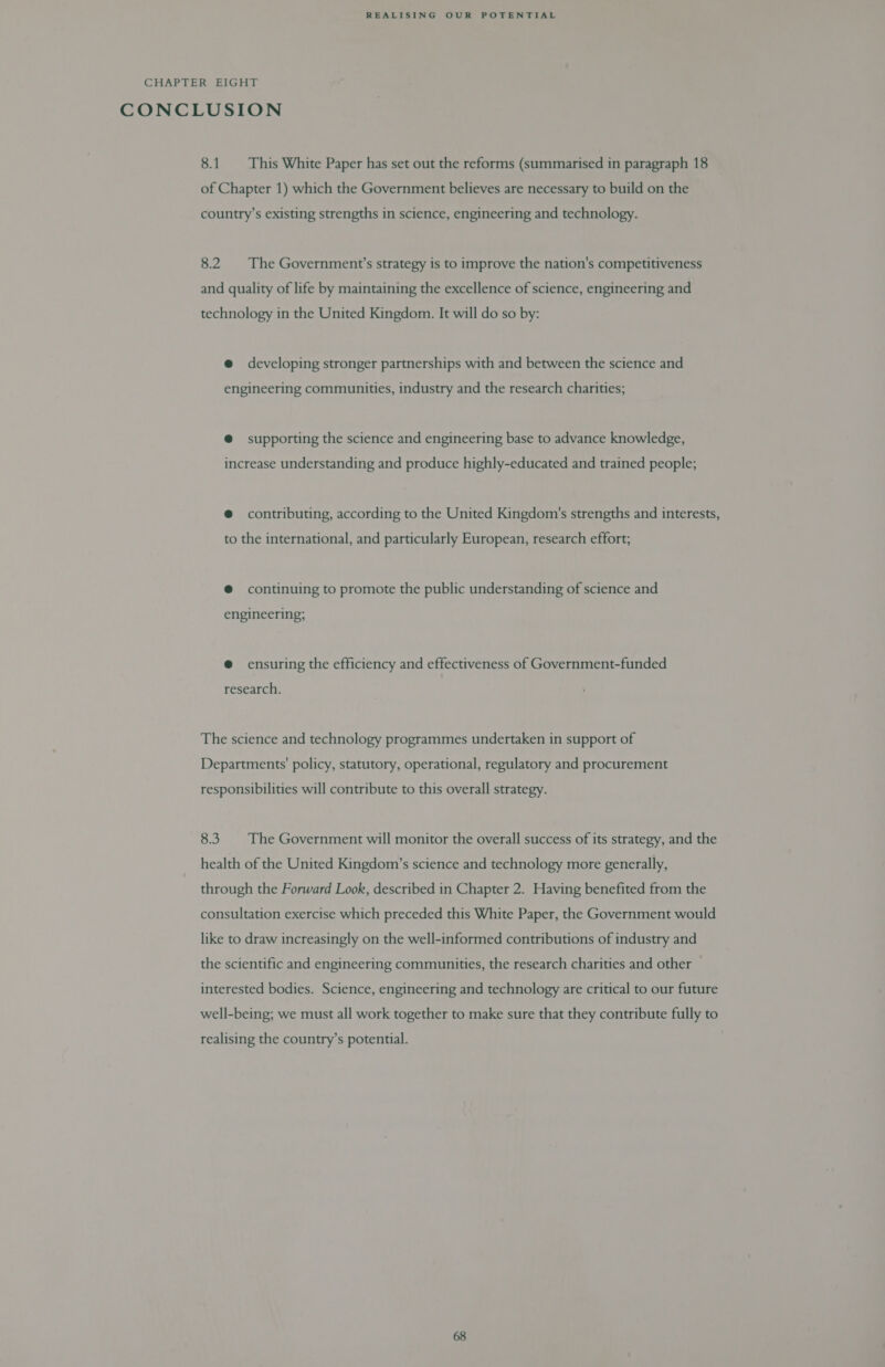 CHAPTER EIGHT CONCLUSION 8.1. This White Paper has set out the reforms (summarised in paragraph 18 of Chapter 1) which the Government believes are necessary to build on the country’s existing strengths in science, engineering and technology. 8.2 The Government’s strategy is to improve the nation's competitiveness and quality of life by maintaining the excellence of science, engineering and technology in the United Kingdom. It will do so by: @ developing stronger partnerships with and between the science and engineering communities, industry and the research charities; @ supporting the science and engineering base to advance knowledge, increase understanding and produce highly-educated and trained people; @ contributing, according to the United Kingdom's strengths and interests, to the international, and particularly European, research effort; @ continuing to promote the public understanding of science and engineering; @ ensuring the efficiency and effectiveness of Government-funded research. The science and technology programmes undertaken in support of Departments' policy, statutory, operational, regulatory and procurement responsibilities will contribute to this overall strategy. 8.3. The Government will monitor the overall success of its strategy, and the health of the United Kingdom’s science and technology more generally, through the Forward Look, described in Chapter 2. Having benefited from the consultation exercise which preceded this White Paper, the Government would like to draw increasingly on the well-informed contributions of industry and the scientific and engineering communities, the research charities and other interested bodies. Science, engineering and technology are critical to our future well-being; we must all work together to make sure that they contribute fully to realising the country’s potential.