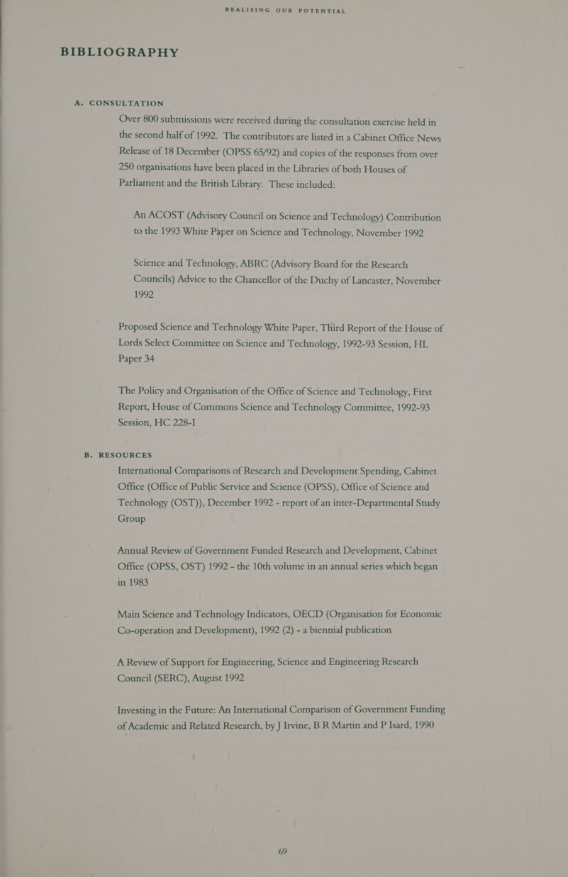 BIBLIOGRAPHY A. CONSULTATION Over 800 submissions were received during the consultation exercise held in the second half of 1992. The contributors are listed in a Cabinet Office News Release of 18 December (OPSS 65/92) and copies of the responses from over 250 organisations have been placed in the Libraries of both Houses of Parliament and the British Library. These included: An ACOST (Advisory Council on Science and Technology) Contribution to the 1993 White Paper on Science and Technology, November 1992 Science and Technology, ABRC (Advisory Board for the Research Councils) Advice to the Chancellor of the Duchy of Lancaster, November 1992 Proposed Science and Technology White Paper, Third Report of the House of Lords Select Committee on Science and Technology, 1992-93 Session, HL Paper 34 The Policy and Organisation of the Office of Science and Technology, First Report, House of Commons Science and Technology Committee, 1992-93 Session, HC 228-I B. RESOURCES International Comparisons of Research and Development Spending, Cabinet Office (Office of Public Service and Science (OPSS), Office of Science and Technology (OST)), December 1992 - report of an inter-Departmental Study Group Annual Review of Government Funded Research and Development, Cabinet Office (OPSS, OST) 1992 - the 10th volume in an annual series which began in 1983 Main Science and Technology Indicators, OECD (Organisation for Economic Co-operation and Development), 1992 (2) - a biennial publication A Review of Support for Engineering, Science and Engineering Research Council (SERC), August 1992 Investing in the Future: An International Comparison of Government Funding of Academic and Related Research, by J Irvine, B R Martin and P Isard, 1990