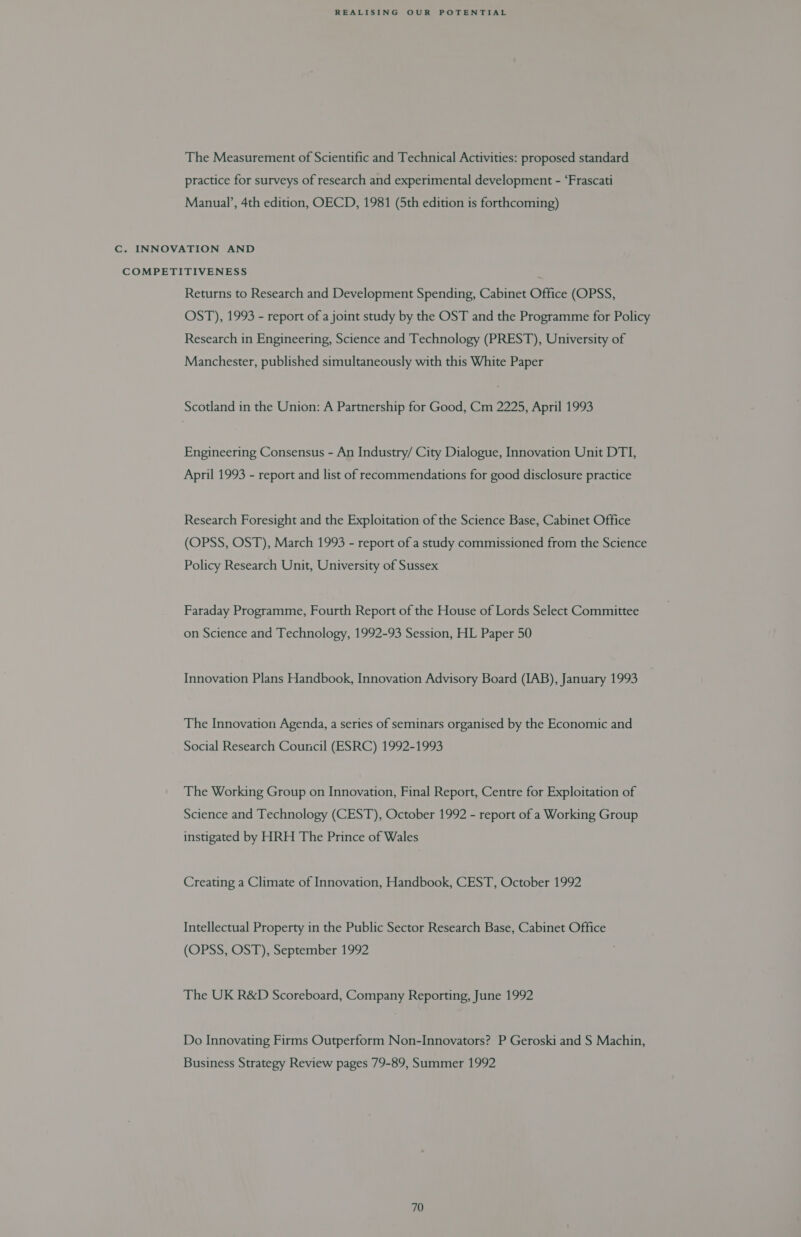 The Measurement of Scientific and Technical Activities: proposed standard practice for surveys of research and experimental development - ‘Frascati Manual’, 4th edition, OECD, 1981 (5th edition is forthcoming) C. INNOVATION AND COMPETITIVENESS ; Returns to Research and Development Spending, Cabinet Office (OPSS, OST), 1993 - report of a joint study by the OST and the Programme for Policy Research in Engineering, Science and Technology (PREST), University of Manchester, published simultaneously with this White Paper Scotland in the Union: A Partnership for Good, Cm 2225, April 1993 Engineering Consensus - An Industry/ City Dialogue, Innovation Unit DTI, April 1993 - report and list of recommendations for good disclosure practice Research Foresight and the Exploitation of the Science Base, Cabinet Office (OPSS, OST), March 1993 - report of a study commissioned from the Science Policy Research Unit, University of Sussex Faraday Programme, Fourth Report of the House of Lords Select Committee on Science and Technology, 1992-93 Session, HL Paper 50 Innovation Plans Handbook, Innovation Advisory Board (IAB), January 1993 The Innovation Agenda, a series of seminars organised by the Economic and Social Research Council (ESRC) 1992-1993 The Working Group on Innovation, Final Report, Centre for Exploitation of Science and Technology (CEST), October 1992 - report of a Working Group instigated by HRH The Prince of Wales Creating a Climate of Innovation, Handbook, CEST, October 1992 Intellectual Property in the Public Sector Research Base, Cabinet Office (OPSS, OST), September 1992 The UK R&amp;D Scoreboard, Company Reporting, June 1992 Do Innovating Firms Outperform Non-Innovators? P Geroski and S Machin, Business Strategy Review pages 79-89, Summer 1992