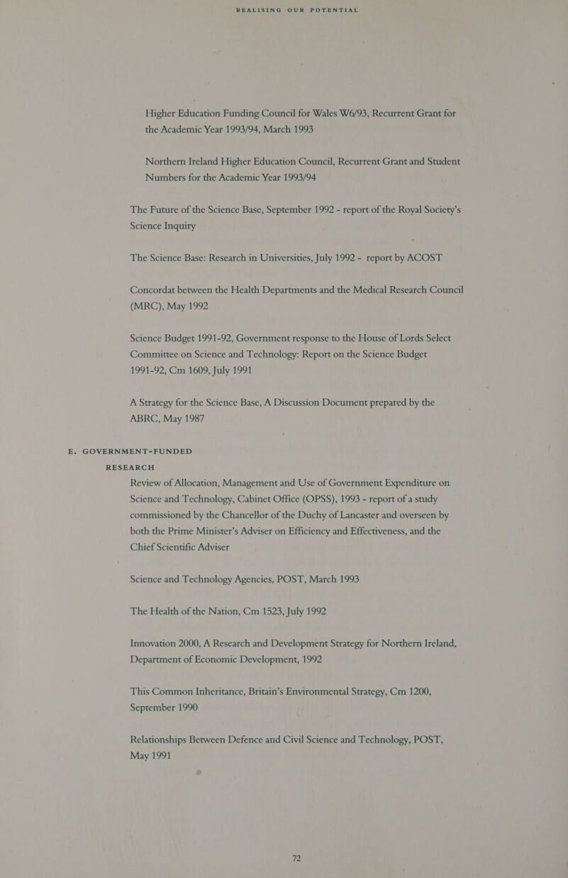 Higher Education Funding Council for Wales W6/93, Recurrent Grant for the Academic Year 1993/94, March 1993 Northern Ireland Higher Education Council, Recurrent Grant and Student Numbers for the Academic Year 1993/94 The Future of the Science Base, September 1992 - report of the Royal Society’s Science Inquiry The Science Base: Research in Universities, July 1992 - report by ACOST Concordat between the Health Departments and the Medical Research Council (MRC), May 1992 Science Budget 1991-92, Government response to the House of Lords Select Committee on Science and Technology: Report on the Science Budget 1991-92, Cm 1609, July 1991 A Strategy for the Science Base, A Discussion Document prepared by the ABRC, May 1987 E. GOVERNMENT-FUNDED RESEARCH Review of Allocation, Management and Use of Government Expenditure on Science and Technology, Cabinet Office (OPSS), 1993 - report of a study commissioned by the Chancellor of the Duchy of Lancaster and overseen by both the Prime Minister’s Adviser on Efficiency and Effectiveness, and the Chief Scientific Adviser Science and Technology Agencies, POST, March 1993 The Health of the Nation, Cm 1523, July 1992 Innovation 2000, A Research and Development Strategy for Northern Ireland, Department of Economic Development, 1992 This Common Inheritance, Britain’s Environmental Strategy, Cm 1200, September 1990 Relationships Between Defence and Civil Science and Technology, POST, May 1991