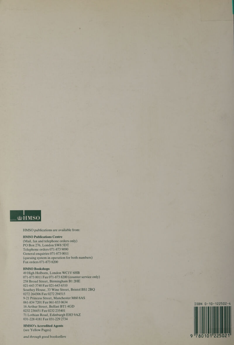 e&amp; HMSO HMSO publications are available from: HMSO Publications Centre (Mail, fax and telephone orders only) PO Box 276, London SW8 5DT Telephone orders 071-873 9090 General enquiries 071-873 0011 (queuing system in operation for both numbers) Fax orders 071-873 8200 HMSO Bookshops 49 High Holborn, London WC1V 6HB 071-873 0011 Fax 071-873 8200 (counter service only) 258 Broad Street, Birmingham B1 2HE 021-643 3740 Fax 021-643 6510 Southey House, 33 Wine Street, Bristol BS1 2BQ 0272 264306 Fax 0272 294515 9-21 Princess Street, Manchester M60 8AS 061-834 7201 Fax 061-833 0634 16 Arthur Street, Belfast BT1 4GD 0232 238451 Fax 0232 235401 71 Lothian Road, Edinburgh EH3 9AZ + al 6 ISBN 0-10-122502-4 W225 8010 021 031-228 4181 Fax 031-229 2734 HMSO’s Accredited Agents (see Yellow Pages) and through good booksellers