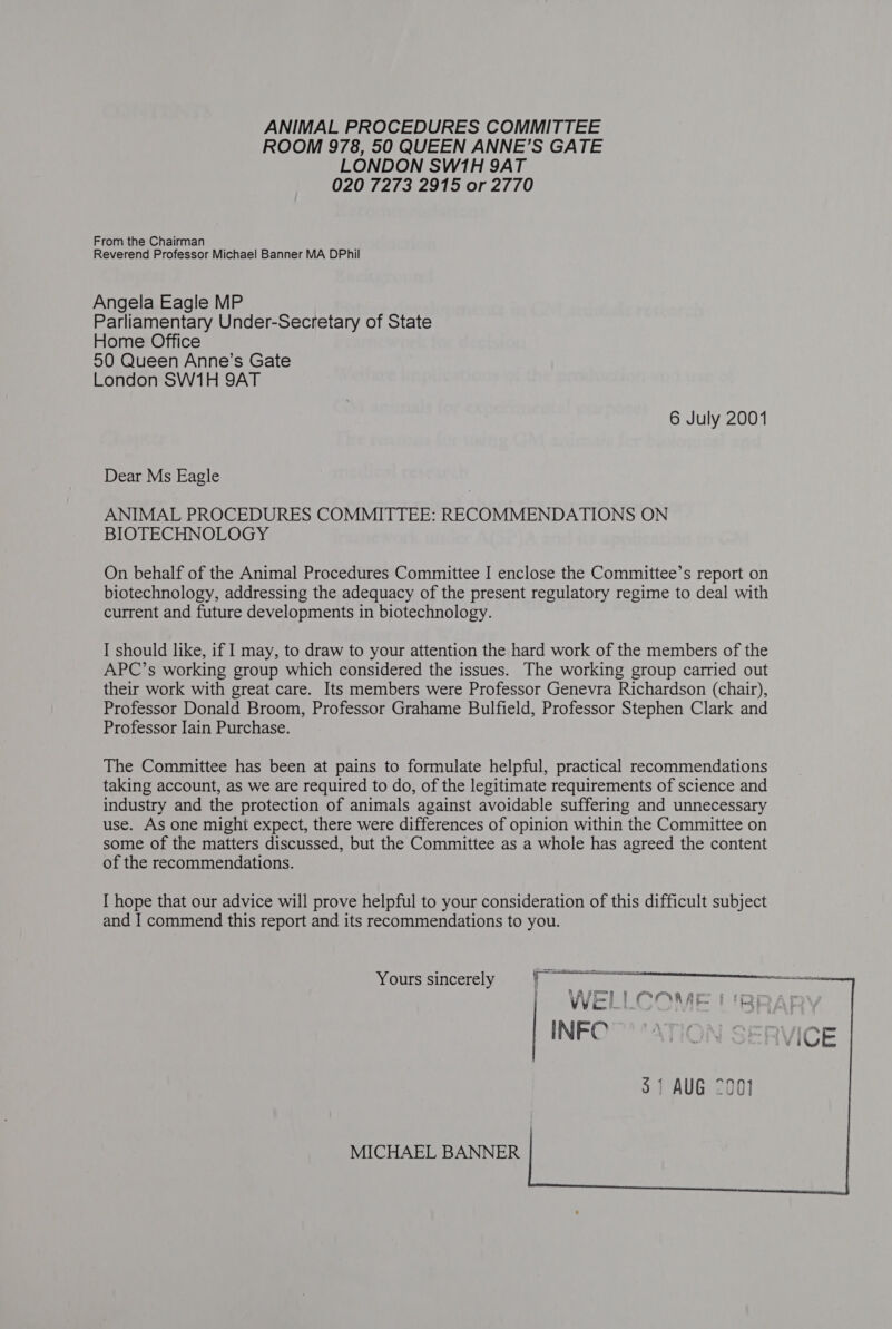 ANIMAL PROCEDURES COMMITTEE ROOM 978, 50 QUEEN ANNE’S GATE LONDON SW1H 9AT 020 7273 2915 or 2770 From the Chairman Reverend Professor Michael Banner MA DPhil Angela Eagle MP Parliamentary Under-Secretary of State Home Office 50 Queen Anne’s Gate London SW1H 9AT 6 July 2001 Dear Ms Eagle ANIMAL PROCEDURES COMMITTEE: RECOMMENDATIONS ON BIOTECHNOLOGY On behalf of the Animal Procedures Committee I enclose the Committee’s report on biotechnology, addressing the adequacy of the present regulatory regime to deal with current and future developments in biotechnology. I should like, if I may, to draw to your attention the hard work of the members of the APC’s working group which considered the issues. The working group carried out their work with great care. Its members were Professor Genevra Richardson (chair), Professor Donald Broom, Professor Grahame Bulfield, Professor Stephen Clark and Professor Jain Purchase. The Committee has been at pains to formulate helpful, practical recommendations taking account, as we are required to do, of the legitimate requirements of science and industry and the protection of animals against avoidable suffering and unnecessary use. As one might expect, there were differences of opinion within the Committee on some of the matters discussed, but the Committee as a whole has agreed the content of the recommendations. I hope that our advice will prove helpful to your consideration of this difficult subject and I commend this report and its recommendations to you. $1 AUG 7901 MICHAEL BANNER   