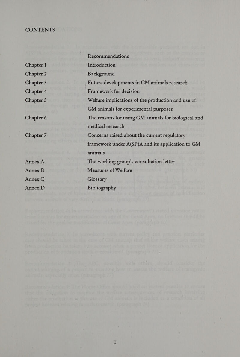 Chapter 1 Chapter 2 Chapter 3 Chapter 4 Chapter 5 Chapter 6 Chapter 7 Annex A Annex B Annex C Annex D Recommendations Introduction Background Future developments in GM animals research Framework for decision Welfare implications of the production and use of GM animals for experimental purposes The reasons for using GM animals for biological and medical research Concerns raised about the current regulatory framework under A(SP)A and its application to GM animals The working group’s consultation letter Measures of Welfare Glossary Bibliography