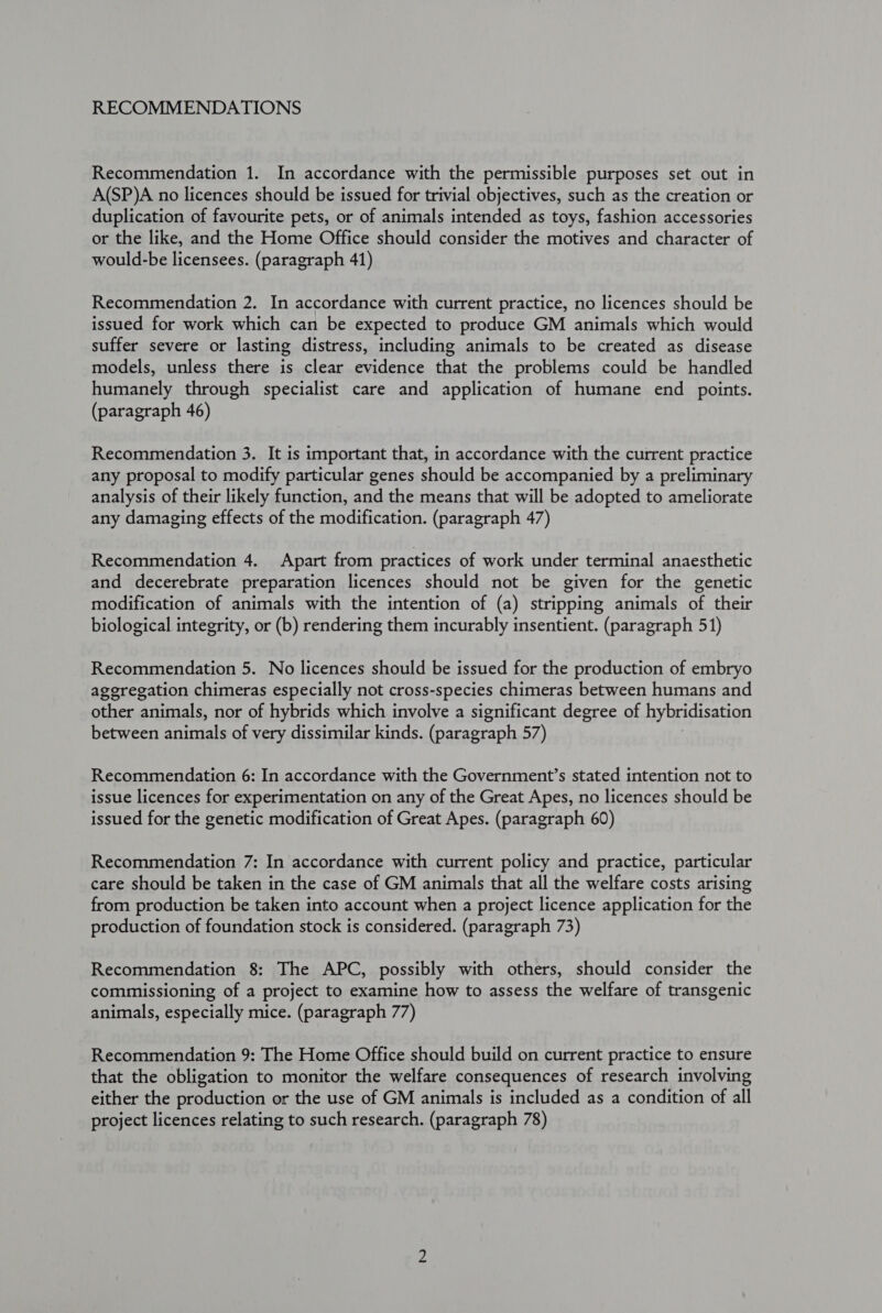 RECOMMENDATIONS Recommendation 1. In accordance with the permissible purposes set out in A(SP)A no licences should be issued for trivial objectives, such as the creation or duplication of favourite pets, or of animals intended as toys, fashion accessories or the like, and the Home Office should consider the motives and character of would-be licensees. (paragraph 41) Recommendation 2. In accordance with current practice, no licences should be issued for work which can be expected to produce GM animals which would suffer severe or lasting distress, including animals to be created as disease models, unless there is clear evidence that the problems could be handled humanely through specialist care and application of humane end points. (paragraph 46) Recommendation 3. It is important that, in accordance with the current practice any proposal to modify particular genes should be accompanied by a preliminary analysis of their likely function, and the means that will be adopted to ameliorate any damaging effects of the modification. (paragraph 47) Recommendation 4. Apart from practices of work under terminal anaesthetic and decerebrate preparation licences should not be given for the genetic modification of animals with the intention of (a) stripping animals of their biological integrity, or (b) rendering them incurably insentient. (paragraph 51) Recommendation 5. No licences should be issued for the production of embryo aggregation chimeras especially not cross-species chimeras between humans and other animals, nor of hybrids which involve a significant degree of hybridisation between animals of very dissimilar kinds. (paragraph 57) Recommendation 6: In accordance with the Government’s stated intention not to issue licences for experimentation on any of the Great Apes, no licences should be issued for the genetic modification of Great Apes. (paragraph 60) Recommendation 7: In accordance with current policy and practice, particular care should be taken in the case of GM animals that all the welfare costs arising from production be taken into account when a project licence application for the production of foundation stock is considered. (paragraph 73) Recommendation 8: The APC, possibly with others, should consider the commissioning of a project to examine how to assess the welfare of transgenic animals, especially mice. (paragraph 77) Recommendation 9: The Home Office should build on current practice to ensure that the obligation to monitor the welfare consequences of research involving either the production or the use of GM animals is included as a condition of all project licences relating to such research. (paragraph 78)