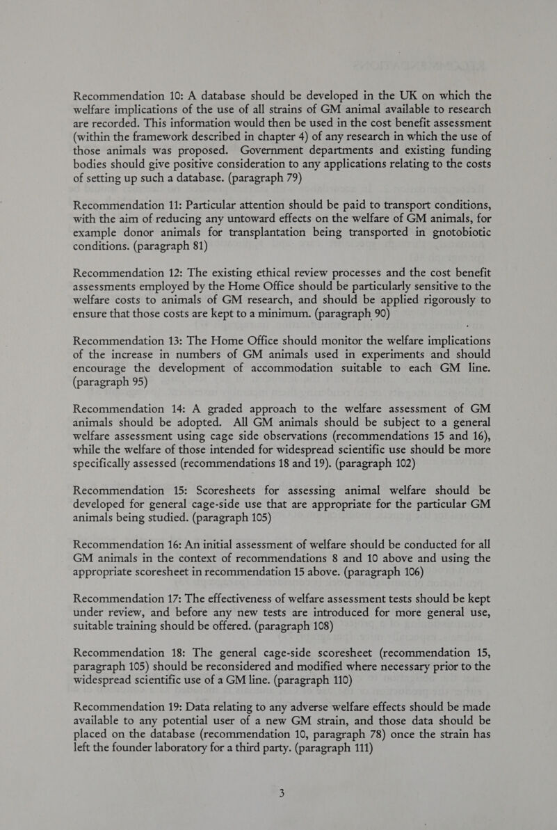 Recommendation 10: A database should be developed in the UK on which the welfare implications of the use of all strains of GM animal available to research are recorded. This information would then be used in the cost benefit assessment (within the framework described in chapter 4) of any research in which the use of those animals was proposed. Government departments and existing funding bodies should give positive consideration to any applications relating to the costs of setting up such a database. (paragraph 79) Recommendation 11: Particular attention should be paid to transport conditions, with the aim of reducing any untoward effects on the welfare of GM animals, for example donor animals for transplantation being transported in gnotobiotic conditions. (paragraph 81) Recommendation 12: The existing ethical review processes and the cost benefit assessments employed by the Home Office should be particularly sensitive to the welfare costs to animals of GM research, and should be applied rigorously to ensure that those costs are kept to a minimum. (paragraph 90) Recommendation 13: The Home Office should monitor the welfare implications of the increase in numbers of GM animals used in experiments and should encourage the development of accommodation suitable to each GM line. (paragraph 95) Recommendation 14: A graded approach to the welfare assessment of GM animals should be adopted. All GM animals should be subject to a general welfare assessment using cage side observations (recommendations 15 and 16), while the welfare of those intended for widespread scientific use should be more specifically assessed (recommendations 18 and 19). (paragraph 102) Recommendation 15: Scoresheets for assessing animal welfare should be developed for general cage-side use that are appropriate for the particular GM animals being studied. (paragraph 105) Recommendation 16: An initial assessment of welfare should be conducted for all GM animals in the context of recommendations 8 and 10 above and using the appropriate scoresheet in recommendation 15 above. (paragraph 106) Recommendation 17: The effectiveness of welfare assessment tests should be kept under review, and before any new tests are introduced for more general use, suitable training should be offered. (paragraph 108) Recommendation 18: The general cage-side scoresheet (recommendation 15, paragraph 105) should be reconsidered and modified where necessary prior to the widespread scientific use of a GM line. (paragraph 110) Recommendation 19: Data relating to any adverse welfare effects should be made available to any potential user of a new GM strain, and those data should be placed on the database (recommendation 10, paragraph 78) once the strain has left the founder laboratory for a third party. (paragraph 111)
