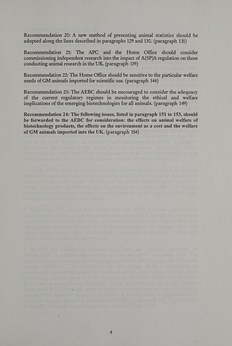 Recommendation 20: A new method of presenting animal statistics should be adopted along the lines described in paragraphs 129 and 130. (paragraph 131) Recommendation 21: The APC and the Home Office should consider commissioning independent research into the impact of A(SP)A regulation on those conducting animal research in the UK. (paragraph 139) Recommendation 22: The Home Office should be sensitive to the particular welfare needs of GM animals imported for scientific use. (paragraph 144) Recommendation 23: The AEBC should be encouraged to consider the adequacy of the current regulatory regimes in monitoring the ethical and welfare implications of the emerging biotechnologies for all animals. (paragraph 149) Recommendation 24: The following issues, listed in paragraph 151 to 153, should be forwarded to the AEBC for consideration: the effects on animal welfare of biotechnology products, the effects on the environment as a cost and the welfare of GM animals imported into the UK. (paragraph 154)