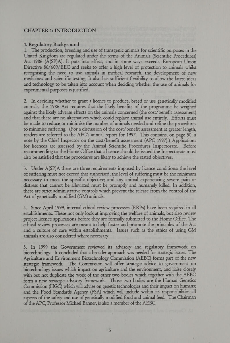 CHAPTER 1: INTRODUCTION 1. Regulatory Background 1. The production, breeding and use of transgenic animals for scientific purposes in the United Kingdom are regulated under the terms of the Animals (Scientific Procedures) Act 1986 (A(SP)A). It puts into effect, and in some ways exceeds, European Union Directive 86/609/EEC and seeks to offer a high level of protection to animals whilst recognising the need to use animals in medical research, the development of new medicines and scientific testing. It also has sufficient flexibility to allow the latest ideas and technology to be taken into account when deciding whether the use of animals for experimental purposes is justified. 2. In deciding whether to grant a licence to produce, breed or use genetically modified - animals, the 1986 Act requires that the likely benefits of the programme be weighed against the likely adverse effects on the animals concerned (the cost/benefit assessment) and that there are no alternatives which could replace animal use entirely. Efforts must be made to reduce or minimise the number of animals needed and refine the procedures to minimise suffering. (For a discussion of the cost/benefit assessment at greater length, readers are referred to the APC’s annual report for 1997. This contains, on page 50, a note by the Chief Inspector on the cost/benefit assessment (APC 1997).) Applications for licences are assessed by the Animal Scientific Procedures Inspectorate. Before recommending to the Home Office that a licence should be issued the Inspectorate must also be satisfied that the procedures are likely to achieve the stated objectives. 3. Under A(SP)A there are three requirements imposed by licence conditions: the level of suffering must not exceed that authorised; the level of suffering must be the minimum necessary to meet the specific objective; and any animal experiencing severe pain or distress that cannot be alleviated must be promptly and humanely killed. In addition, there are strict administrative controls which prevent the release from the control of the Act of genetically modified (GM) animals. 4. Since April 1999, internal ethical review processes (ERPs) have been required in all establishments. These not only look at improving the welfare of animals, but also review project licence applications before they are formally submitted to the Home Office.. The ethical review processes are meant to help foster and promote the principles of the Act and a culture of care within establishments. Issues such as the ethics of using GM animals are also considered where necessary. 5. In 1999 the Government reviewed its advisory and regulatory framework on biotechnology. It concluded that a broader approach was needed for strategic issues. The Agriculture and Environment Biotechnology Commission (AEBC) forms part of the new strategic framework. The Commission will offer strategic advice to government on biotechnology issues which impact on agriculture and the environment, and liaise closely with but not duplicate the work of the other two bodies which together with the AEBC form a new strategic advisory framework. Those two bodies are the Human Genetics Commission (HGC) which will advise on genetic technologies and their impact on humans; and the Food Standards Agency (FSA) which will include within its responsibilities all aspects of the safety and use of genetically modified food and animal feed. The Chairman of the APC, Professor Michael Banner, is also a member of the AEBC.