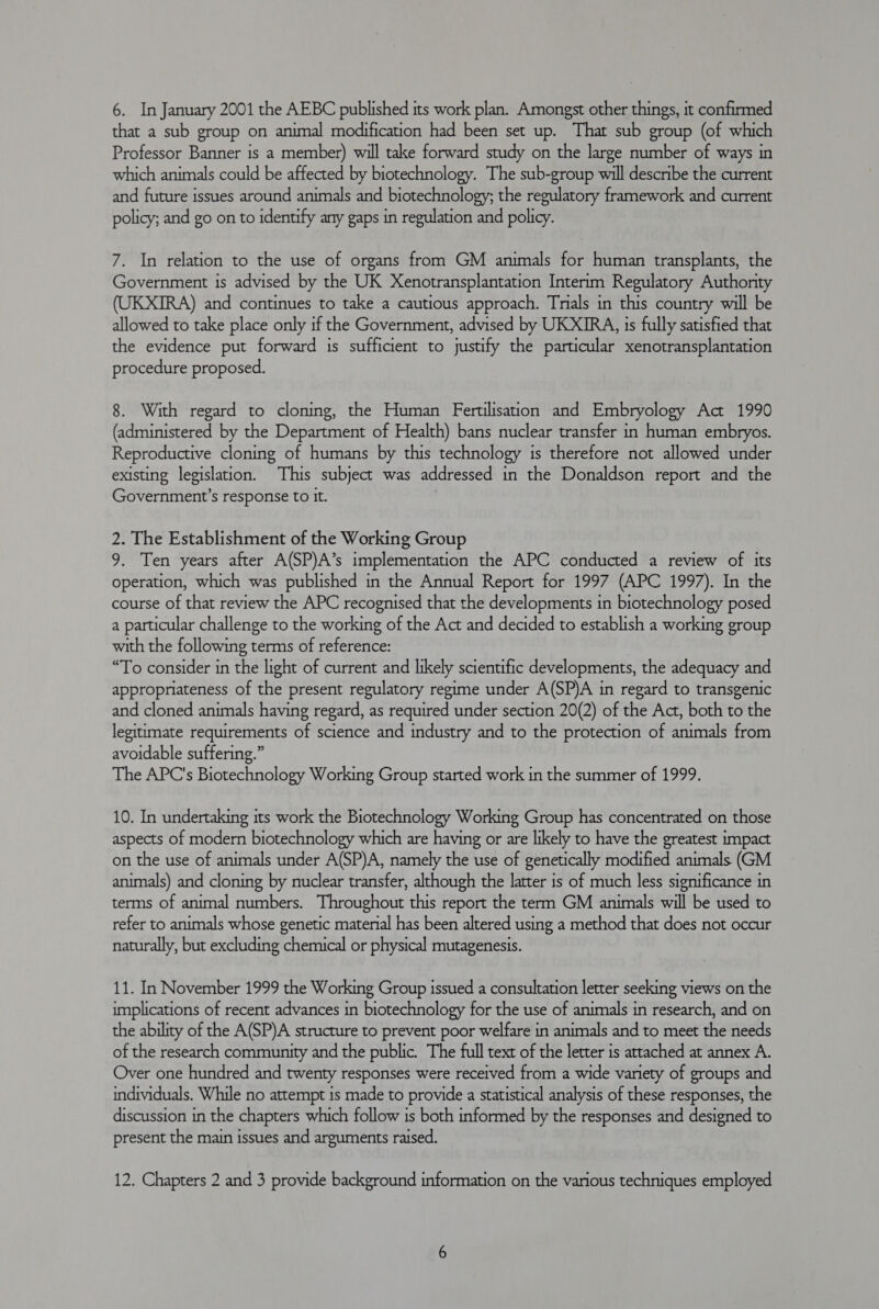 that a sub group on animal modification had been set up. That sub group (of which Professor Banner is a member) will take forward study on the large number of ways in which animals could be affected by biotechnology. The sub-group will describe the current and future issues around animals and biotechnology; the regulatory framework and current policy; and go on to identify any gaps in regulation and policy. 7. In relation to the use of organs from GM animals for human transplants, the Government is advised by the UK Xenotransplantation Interim Regulatory Authority ) and continues to take a cautious approach. Tnals in this country will be allowed to take place only if the Government, advised by UKXIRA, 1s fully satisfied that the evidence put forward is sufficient to justify the particular xenotransplantation procedure proposed. 8. With regard to cloning, the Human Fertilisation and Embryology Act 1990 (administered by the Department of Health) bans nuclear transfer in human embryos. Reproductive cloning of humans by this technology is therefore not allowed under existing legislation. This subject was addressed in the Donaldson report and the Government’s response to it. 3 2. The Establishment of the Working Group 9. Ten years after A(SP)A’s implementation the APC conducted a review of its operation, which was published in the Annual Report for 1997 (APC 1997). In the course of that review the APC recognised that the developments in biotechnology posed a particular challenge to the working of the Act and decided to establish a working group with the following terms of reference: “To consider in the light of current and likely scientific developments, the adequacy and appropriateness of the present regulatory regime under A(SP)A in regard to transgenic and cloned animals having regard, as required under section 20(2) of the Act, both to the legitimate requirements of science and industry and to the protection of animals from avoidable suffering.” The APC's Biotechnology Working Group started work in the summer of 1999. 10. In undertaking its work the Biotechnology Working Group has concentrated on those aspects of modern biotechnology which are having or are likely to have the greatest impact on the use of animals under A(SP)A, namely the use of genetically modified animals (GM animals) and cloning by nuclear transfer, although the latter is of much less significance in terms of animal numbers. Throughout this report the term GM animals will be used to refer to animals whose genetic material has been altered using a method that does not occur naturally, but excluding chemical or physical mutagenesis. 11. In November 1999 the Working Group issued a consultation letter seeking views on the implications of recent advances in biotechnology for the use of animals in research, and on the ability of the A(SP)A structure to prevent poor welfare in animals and to meet the needs of the research community and the public. The full text of the letter is attached at annex A. Over one hundred and twenty responses were received from a wide variety of groups and individuals. While no attempt is made to provide a statistical analysis of these responses, the discussion in the chapters which follow is both informed by the responses and designed to present the main issues and arguments raised. 12. Chapters 2 and 3 provide background information on the various techniques employed