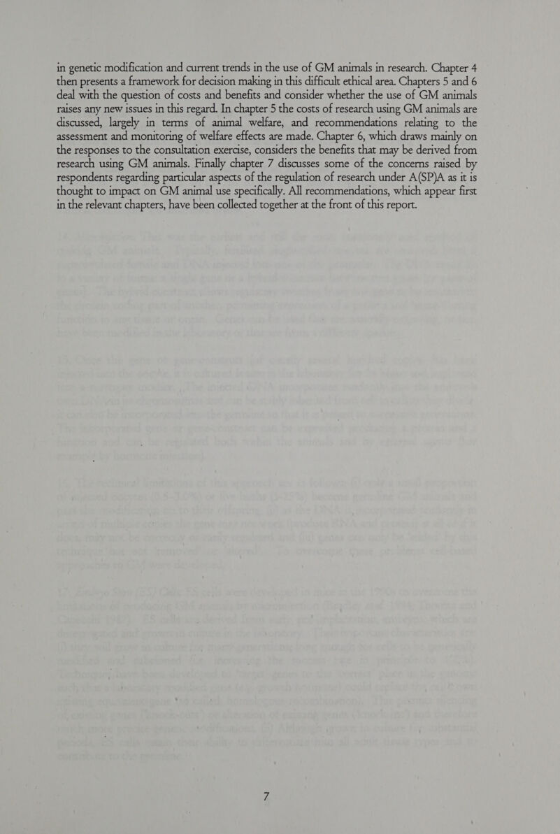 then presents a framework for decision making in this difficult ethical area. Chapters 5 and 6 deal with the question of costs and benefits and consider whether the use of GM animals raises any new issues in this regard. In chapter 5 the costs of research using GM animals are discussed, largely in terms of animal welfare, and recommendations relating to the assessment and monitoring of welfare effects are made. Chapter 6, which draws mainly on the responses to the consultation exercise, considers the benefits that may be derived from research using GM animals. Finally chapter 7 discusses some of the concerns raised by respondents regarding particular aspects of the regulation of research under A(SP)A as it is thought to impact on GM animal use specifically. All recommendations, which appear first in the relevant chapters, have been collected together at the front of this report.