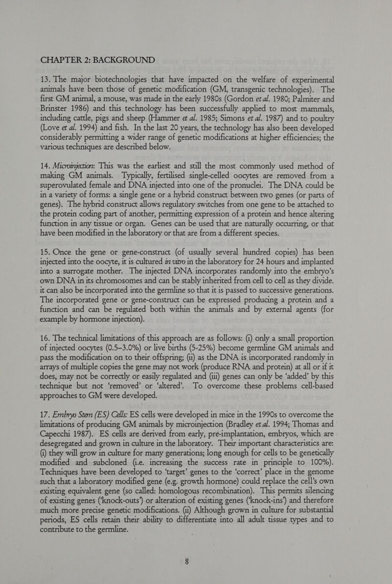 CHAPTER 2: BACKGROUND 13. The major biotechnologies that have impacted on the welfare of experimental animals have been those of genetic modification (GM, transgenic technologies). The first GM animal, a mouse, was made in the early 1980s (Gordon et al. 1980; Palmiter and Brinster 1986) and this technology has been successfully applied to most mammals, including cattle, pigs and sheep (Hammer et al. 1985; Simons et al. 1987) and to poultry (Love et al. 1994) and fish. In the last 20 years, the technology has also been developed considerably permitting a wider range of genetic modifications at higher efficiencies; the various techniques are described below. 14. Micromyection: This was the earliest and still the most commonly used method of making GM animals. Typically, fertilised single-celled oocytes are removed from a superovulated female and DNA injected into one of the pronuclet. The DNA could be in a variety of forms: a single gene or a hybrid construct between two genes (or parts of genes). The hybrid construct allows regulatory switches from one gene to be attached to the protein coding part of another, permitting expression of a protein and hence altering function in any tissue or organ. Genes can be used that are naturally occurring, or that have been modified in the laboratory or that are from a different species. 15. Once the gene or gene-construct (of usually several hundred copies) has been injected into the oocyte, it is cultured # wito in the laboratory for 24 hours and implanted into a surrogate mother. The injected DNA incorporates randomly into the embryo’s own DNA in its chromosomes and can be stably inherited from cell to cell as they divide. it can also be incorporated into the germline so that it is passed to successive generations. The incorporated gene or gene-construct can be expressed producing a protein and a function and can be regulated both within the animals and by external agents (for example by hormone injection). 16. The technical limitations of this approach are as follows: (i) only a small proportion of injected oocytes (0.5-3.0%) or live births (5-25%) become germline GM animals and pass the modification on to their offspring; (1) as the DNA is incorporated randomly in arrays of multiple copies the gene may not work (produce RNA and protein) at all or if it does, may not be correctly or easily regulated and (ii) genes can only be ‘added’ by this technique but not ‘removed’ or ‘altered’. To overcome these problems cell-based approaches to GM were developed. 17. Embryo Sten (ES) Cells: ES cells were developed in mice in the 1990s to overcome the limitations of producing GM animals by microinjection (Bradley et al. 1994; Thomas and Capecchi 1987). ES cells are derived from early, pre-implantation, embryos, which are - desegregated and grown in culture in the laboratory. Their important characteristics are: (i) they will grow in culture for many generations; long enough for cells to be genetically modified and subcloned (i.e. increasing the success rate in principle to 100%). Techniques have been developed to ‘target’ genes to the ‘correct’ place in the genome such that a laboratory modified gene (e.g. growth hormone) could replace the cell’s own existing equivalent gene (so called: homologous recombination). This permits silencing of existing genes (‘knock-outs’) or alteration of existing genes (‘knock-ins’) and therefore much more precise genetic modifications. (it) Although grown in culture for substantial periods, ES cells retain their ability to differentiate into all adult tissue types and to contribute to the germline.