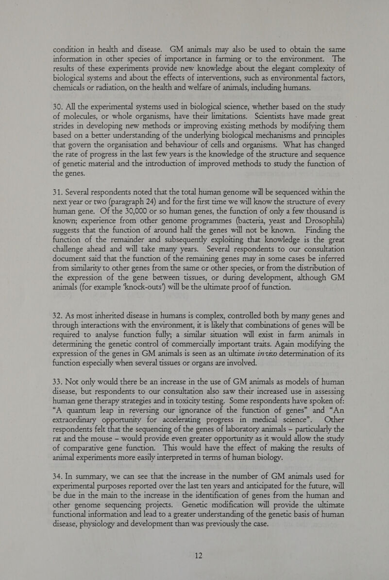 information in other species of importance in farming or to the environment. The results of these experiments provide new knowledge about the elegant complexity of biological systems and about the effects of interventions, such as environmental factors, chemicals or radiation, on the health and welfare of animals, including humans. 30. All the experimental systems used in biological science, whether based on the study of molecules, or whole organisms, have their limitations. Scientists have made great strides in developing new methods or improving existing methods by modifying them based on a better understanding of the underlying biological mechanisms and principles that govern the organisation and behaviour of cells and organisms. What has changed the rate of progress in the last few years is the knowledge of the structure and sequence of genetic material and the introduction of improved methods to study the function of the genes. 31. Several respondents noted that the total human genome will be sequenced within the next year or two (paragraph 24) and for the first time we will know the structure of every human gene. Of the 30,000 or so human genes, the function of only a few thousand is known; experience from other genome programmes (bacteria, yeast and Drosophila) suggests that the function of around half the genes will not be known. Finding the function of the remainder and subsequently exploiting that knowledge is the great challenge ahead and will take many years. Several respondents to our consultation document said that the function of the remaining genes may in some cases be inferred from similarity to other genes from the same or other species, or from the distribution of the expression of the gene between tissues, or during development, although GM animals (for example ‘knock-outs’) will be the ultimate proof of function. 32. As most inherited disease in humans is complex, controlled both by many genes and through interactions with the environment, it is likely that combinations of genes will be required to analyse function fully; a similar situation will exist in farm animals in determining the genetic control of commercially important traits. Again modifying the expression of the genes in GM animals is seen as an ultimate i770 determination of its function especially when several tissues or organs are involved. 33. Not only would there be an increase in the use of GM animals as models of human disease, but respondents to our consultation also saw their increased use in assessing human gene therapy strategies and in toxicity testing. Some respondents have spoken of: “A quantum leap in reversing our ignorance of the function of genes” and “An extraordinary opportunity for accelerating progress in medical science”. Other respondents felt that the sequencing of the genes of laboratory animals - particularly the rat and the mouse — would provide even greater opportunity as it would allow the study of comparative gene function. This would have the effect of making the results of animal experiments more easily interpreted in terms of human biology. 34. In summary, we can see that the increase in the number of GM animals used for experimental purposes reported over the last ten years and anticipated for the future, will be due in the main to the increase in the identification of genes from the human and other genome sequencing projects. Genetic modification will provide the ultimate functional information and lead to a greater understanding of the genetic basis of human disease, physiology and development than was previously the case. 12