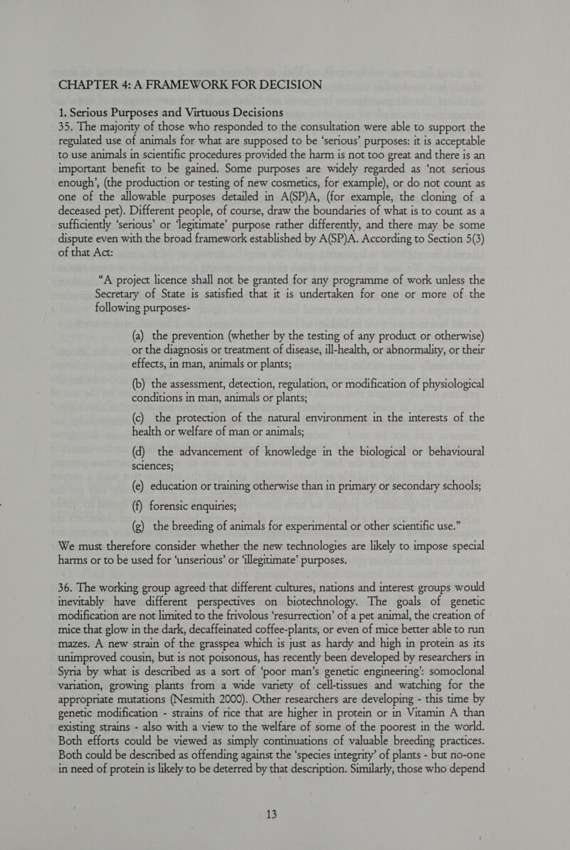 CHAPTER 4: A FRAMEWORK FOR DECISION 1. Serious Purposes and Virtuous Decisions 35. The majority of those who responded to the consultation were able to support the regulated use of animals for what are supposed to be ‘serious’ purposes: it is acceptable to use animals in scientific procedures provided the harm is not too great and there is an important benefit to be gained. Some purposes are widely regarded as ‘not serious enough’, (the production or testing of new cosmetics, for example), or do not count as one of the allowable purposes detailed in A(SP)A, (for example, the cloning of a deceased pet). Different people, of course, draw the boundaries of what is to count as a sufficiently ‘serious’ or ‘legitimate’ purpose rather differently, and there may be some dispute even with the broad framework established by A(SP)A. According to Section 5(3) of that Act: “A project licence shall not be granted for any programme of work unless the Secretary of State is satisfied that it is undertaken for one or more of the following purposes- (a) the prevention (whether by the testing of any product or otherwise) or the diagnosis or treatment of disease, ill-health, or abnormality, or their effects, in man, animals or plants; (b) the assessment, detection, regulation, or modification of physiological conditions in man, animals or plants; (c) the protection of the natural environment in the interests of the health or welfare of man or animals; (d) the advancement of knowledge in the biological or behavioural sciences; (e) education or training otherwise than in primary or secondary schools; (f) forensic enquiries; (g) the breeding of animals for experimental or other scientific use.” We must therefore consider whether the new technologies are likely to impose special harms or to be used for ‘unserious’ or ‘illegitimate’ purposes. 36. The working group agreed that different cultures, nations and interest groups would inevitably have different perspectives on biotechnology. The goals of genetic modification are not limited to the frivolous ‘resurrection’ of a pet animal, the creation of mice that glow in the dark, decaffeinated coffee-plants, or even of mice better able to run mazes. A new strain of the grasspea which is just as hardy and high in protein as its unimproved cousin, but is not poisonous, has recently been developed by researchers in Syria by what is described as a sort of ‘poor man’s genetic engineering’: somoclonal variation, growing plants from a wide variety of cell-tissues and watching for the appropriate mutations (Nesmith 2000). Other researchers are developing - this time by genetic modification - strains of rice that are higher in protein or in Vitamin A than existing strains - also with a view to the welfare of some of the poorest in the world. Both efforts could be viewed as simply continuations of valuable breeding practices. Both could be described as offending against the ‘species integrity’ of plants - but no-one in need of protein is likely to be deterred by that description. Similarly, those who depend
