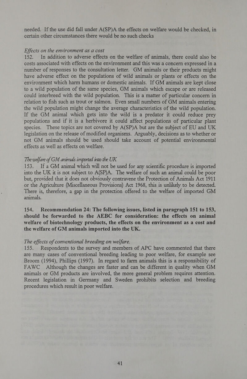 needed. If the use did fall under A(SP)A the effects on welfare would be checked, in certain other circumstances there would be no such checks Effects on the environment as a cost 152. In addition to adverse effects on the welfare of animals, there could also be costs associated with effects on the environment and this was a concern expressed in a number of responses to the consultation letter. GM animals or their products might have adverse effect on the populations of wild animals or plants or effects on the environment which harm humans or domestic animals. If GM animals are kept close to a wild population of the same species, GM animals which escape or are released could interbreed with the wild population. This is a matter of particular concern in relation to fish such as trout or salmon. Even small numbers of GM animals entering the wild population might change the average characteristics of the wild population. If the GM animal which gets into the wild is a predator it could reduce prey populations and if it is a herbivore it could affect populations of particular plant species. These topics are not covered by A(SP)A but are the subject of EU and UK legislation on the release of modified organisms. Arguably, decisions as to whether or not GM animals should be used should take account of potential environmental effects as well as effects on welfare. The welfare of GM animals imported mto the UK 153. If a GM animal which will not be used for any scientific procedure is imported into the UK it is not subject to A(SP)A. The welfare of such an animal could be poor but, provided that it does not obviously contravene the Protection of Animals Act 1911 or the Agriculture (Miscellaneous Provisions) Act 1968, this is unlikely to be detected. There is, therefore, a gap in the protection offered to the welfare of imported GM animals. | 154. Recommendation 24: The following issues, listed in paragraph 151 to 153, should be forwarded to the AEBC for consideration: the effects on animal welfare of biotechnology products, the effects on the environment as a cost and the welfare of GM animals imported into the UK. The effects of conventional breeding on welfare. 155. Respondents to the survey and members of APC have commented that there are many cases of conventional breeding leading to poor welfare, for example see Broom (1994), Phillips (1997). In regard to farm animals this is a responsibility of FAWC_ Although the changes are faster and can be different in quality when GM animals or GM products are involved, the more general problem requires attention. Recent legislation in Germany and Sweden prohibits selection and breeding procedures which result in poor welfare.