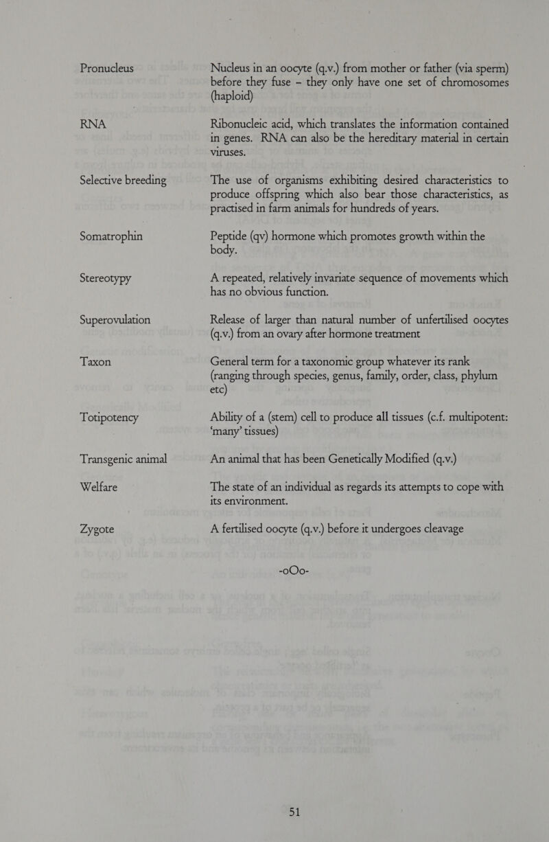 Pronucleus Selective breeding Somatrophin Stereotypy Superovulation Taxon Totipotency Transgenic animal Welfare Zygote Nucleus in an oocyte (q.v.) from mother or father (via sperm) before they fuse - they only have one set of chromosomes (haploid) Ribonucleic acid, which translates the information contained in genes. RNA can also be the hereditary material in certain viruses. The use of organisms exhibiting desired characteristics to produce offspring which also bear those characteristics, as practised in farm animals for hundreds of years. Peptide (qv) hormone which promotes growth within the body. A repeated, relatively invariate sequence of movements which has no obvious function. Release of larger than natural number of unfertilised oocytes (q.v.) from an ovary after hormone treatment General term for a taxonomic group whatever its rank (ranging through species, genus, family, order, class, phylum etc) Ability of a (stem) cell to produce all tissues (c.f. multipotent: ‘many’ tissues) An animal that has been Genetically Modified (q.v.) The state of an individual as regards its attempts to cope with its environment. A fertilised oocyte (q.v.) before it undergoes cleavage -oOo- a1