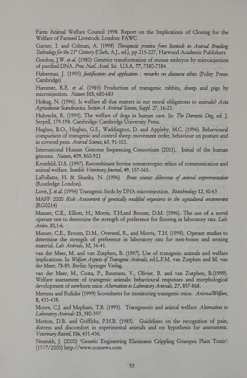 Farm Animal Welfare Council 1998. Report on the Implications of Cloning for the Welfare of Farmed Livestock. London: FAWC Garner, I. and Colman, A. (1998) Therapeutic protems from lrestock in Animal Breeding: Tedmology for the 21° Century (Clark, A.J., ed.), pp 215-227, Harwood Academic Publishers Gordon, J.W. et al. (1980) Genetics transformation of mouse embryos by microinjection of purified DNA. Proc Natl. Acad. Sa. U.S.A. 77, 7380-7384 Habermas, J. (1995) Justification and application : renarks on discourse ethics (Polity Press: Cambridge) Hammer, R.E. et al. (1985) Production of transgenic rabbits, sheep and pigs by microinjection. Nature 315, 680-683 Holtug, N. (1996). Is welfare all that matters in our moral obligations to animals? Acta Agniculturae Scandmauca, Seaion A Animal Science, Suppl. 27, 16-21. Hubrecht, R. (1995). The welfare of dogs in human care. In: The Damestic Dog, ed. J. Serpell, 179-198. Cambridge: Cambridge University Press. Hughes, B.O., Hughes, G.S., Waddington, D. and Appleby, M.C. (1996). Behavioural comparison of transgenic and control sheep: movement order, behaviour on posture and in covered pens. Anznal Saene, 63, 91-101. International Human Genome Sequencing Consortium (2001). Initial of the human genome. Nature, 409, 860-921 Kronfeld, D.S. (1997). Recombinant bovine somatotropin: ethics of communication and animal welfare. Sweatsh Veterinary Joumal, 49, 157-165. LaFollette, H. &amp; Shanks, N. (1996) Brute science: dilemmas of animal experimentation (Routledge: London). Love, J. et al. (1994) Transgenic birds by DNA microinjection. Biotedmology 12, 60-63 MAFF 2000 Risk Assessment of genetically modified organisns in the agricultural extronment (RGO214) Manser, C.E., Elliott, H., Morns, T.H.and Broom, D.M. (1996). The use of a novel operant test to determine the strength of preference for flooring in laboratory rats. Lab. Anwmn. 30,1-6. Manser, C.E., Broom, D.M., Overend, R., and Morris, T.H. (1998). Operant studies to determine the strength of preference in laboratory rats for nest-boxes and nesting material. Lab. Annals, 32, 36-41. van der Meer, M. and van Zutphen, B. (1997). Use of transgenic animals and welfare implications. In Welfare Aspects of Transgenic Angnals, ed.L.F.M. van Zutphen and M. van der Meer, 78-89. Berlin: Springer Verlag. van der Meer, M., Costa, P., Baumans, V., Olivier, B. and van Zutphen, B.(1999). Welfare assessment of transgenic animals: behavioural responses and morphological development of newborn mice. Altematzves to Laboratory Anwnals, 27, 857-868. Mertens and Rulicke (1999) Scoresheets for monitoring transgenic mice. AnimalWéefare, 8, 433-438. Moore, CJ. and Mepham, T.B. (1995). Transgenesis and animal welfare. Alternatives to Laboratory Animals 23, 380-397. Morton, D.B. and Griffiths, P.H.B. (1985). Guidelines on the recognition of pain, distress and discomfort in experimental animals and on hypothesis for assessment. Veterinary Record, 116, 431-436. Nesmith, J. (2000) ‘Genetic Engineering Eliminates Cnppling Grasspea Plant Toxin’: (17/7/2000) http://www.coxnews.com