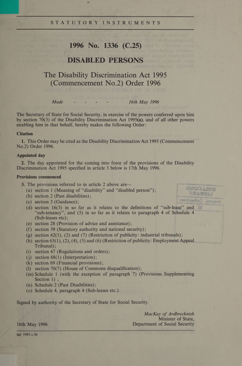 mie An OO Rey ON S eR Uo oM-E‘N TS  1996 No. 1336 (C.25) DISABLED PERSONS The Disability Discrimination Act 1995 (Commencement No.2) Order 1996 Ree Kn 16th May 1996 The Secretary of State for Social Security, in exercise of the powers conferred upon him by section 70(3) of the Disability Discrimination Act 1995(a), and of all other powers enabling him in that behalf, hereby makes the following Order: Citation 1. This Order may be cited as the Disability Discrimination Act 1995 (Commencement No.2) Order 1996. Appointed day 2. The day appointed for the coming into force of the provisions of the Disability Discrimination Act 1995 specified in article 3 below is 17th May 1996. Provisions commenced 3. The provisions referred to in article 2 above are— (a) section 1 (Meaning of “disability” and “disabled person’’) ; (b) section 2 (Past disabilities) ; (c) section 3 (Guidance) ; (d) section 16(3) in so far as it relates to the definitions of “‘sub-lease” and “sub-tenancy”’, and (5) in so far as it relates to paragraph 4 of Schedule 4 (Sub-leases etc); (e) section 28 (Provision of advice and assistance) ; (f) section 59 (Statutory authority and national security); (g) section 62(1), (2) and (7) (Restriction of publicity: industrial tribunals) ; (h) section 63(1), (2), (4), (5) and (6) (Restriction of publicity: Employment Appeal Tribunal) ; (i) section 67 (Regulations and orders); (j) section 68(1) (Interpretation) ; (k) section 69 (Financial provisions) ; (1) section 70(7) (House of Commons disqualification) ; (m) Schedule 1 (with the exception of paragraph 7) (Provisions Supplementing Section 1) ; (n) Schedule 2 (Past Disabilities) ; (0) Schedule 4, paragraph 4 (Sub-leases etc.). Signed by authority of the Secretary of State for Social Security. MacKay of Ardbrecknish Minister of State, 16th May 1996 Department of Social Security (a) 1995 c.50