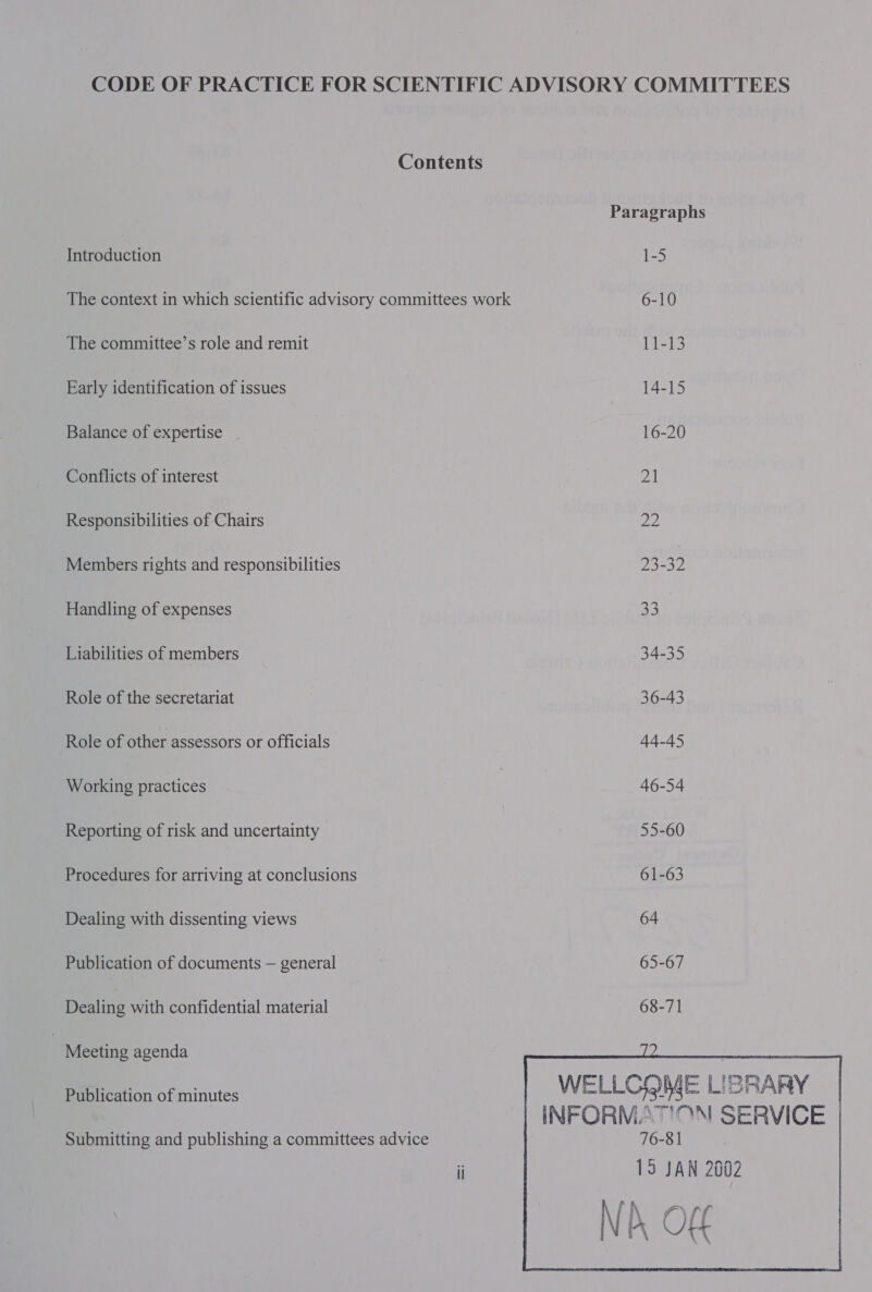 Contents Paragraphs Introduction 1-5 The context in which scientific advisory committees work 6-10 The committee’s role and remit 11-13 Early identification of issues 14-15 Balance of expertise _ 16-20 Conflicts of interest ZI Responsibilities of Chairs Si Members rights and responsibilities 23-32 Handling of expenses 23 Liabilities of members 34-35 Role of the secretariat | 36-43 . Role of other assessors or officials 44-45 Working practices 46-54 Reporting of risk and uncertainty 55-60 Procedures for arriving at conclusions 61-63 Dealing with dissenting views 64 Publication of documents — general 65-67 Dealing with confidential material 68-71 ) Meeting agenda - Publication of minutes WELLCOME LISRARY INFORMATION SERVICE Submitting and publishing a committees advice 76-81 i 15 JAN 2002 f 4 y a . db OF r\