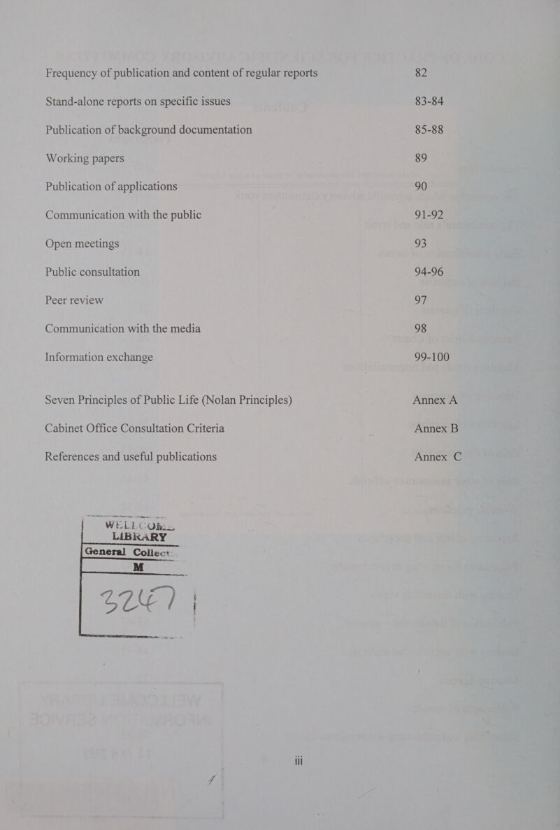 Frequency of publication and content of regular reports Stand-alone reports on specific issues Publication of background documentation Working papers Publication of applications Communication with the public Open meetings Public consultation Peer review Communication with the media Information exchange Seven Principles of Public Life (Nolan Principles) Cabinet Office Consultation Criteria References and useful publications ae oes LIBRARY General Collec: ai, 82 83-84 85-88 89 90 91-92 93 94-96 oF 98 99-100 Annex A Annex B Annex C