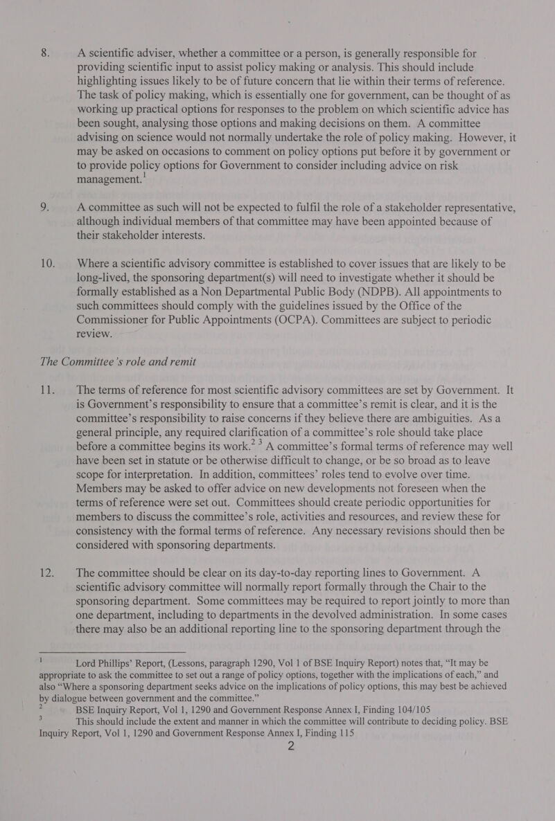 A scientific adviser, whether a committee or a person, is generally responsible for . providing scientific input to assist policy making or analysis. This should include highlighting issues likely to be of future concern that lie within their terms of reference. The task of policy making, which is essentially one for government, can be thought of as working up practical options for responses to the problem on which scientific advice has been sought, analysing those options and making decisions on them. A committee advising on science would not normally undertake the role of policy making. However, it may be asked on occasions to comment on policy options put before it by government or to provide policy options for Government to consider including advice on risk management. A committee as such will not be expected to fulfil the role of a stakeholder representative, although individual members of that committee may have been appointed because of their stakeholder interests. Where a scientific advisory committee is established to cover issues that are likely to be long-lived, the sponsoring department(s) will need to investigate whether it should be formally established as a Non Departmental Public Body (NDPB). All appointments to such committees should comply with the guidelines issued by the Office of the Commissioner for Public Appointments (OCPA). Committees are subject to periodic review. 1 The terms of reference for most scientific advisory committees are set by Government. It is Government’s responsibility to ensure that a committee’s remit is clear, and it is the committee’s responsibility to raise concerns if they believe there are ambiguities. Asa before a committee begins its work.* > A committee’s formal terms of reference may well have been set in statute or be otherwise difficult to change, or be so broad as to leave scope for interpretation. In addition, committees’ roles tend to evolve over time. Members may be asked to offer advice on new developments not foreseen when the terms of reference were set out. Committees should create periodic opportunities for members to discuss the committee’s role, activities and resources, and review these for consistency with the formal terms of reference. Any necessary revisions should then be considered with sponsoring departments. The committee should be clear on its day-to-day reporting lines to Government. A scientific advisory committee will normally report formally through the Chair to the sponsoring department. Some committees may be required to report jointly to more than one department, including to departments in the devolved administration. In some cases Lord Phillips’ Report, (Lessons, paragraph 1290, Vol 1 of BSE Inquiry Report) notes that, “It may be 3 BSE Inquiry Report, Vol 1, 1290 and Government Response Annex I, Finding 104/105 This should include the extent and manner in which the committee will contribute to deciding policy. BSE